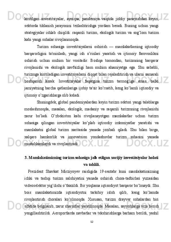 kiritilgan   investitsiyalar,   ayniqsa,   pandemiya   vaqtida   jiddiy   pasayishdan   keyin,
sektorda   tiklanish   jarayonini   tezlashtirishga   yordam   beradi.   Buning   uchun   yangi
strategiyalar   ishlab   chiqildi:   raqamli   turizm,   ekologik   turizm   va   sog’lom   turizm
kabi yangi sohalar rivojlanmoqda.
Turizm   sohasiga   investitsiyalarni   oshirish   —   mamlakatlarning   iqtisodiy
barqarorligini   ta'minlash,   yangi   ish   o’rinlari   yaratish   va   ijtimoiy   farovonlikni
oshirish   uchun   muhim   bir   vositadir.   Boshqa   tomondan,   turizmning   barqaror
rivojlanishi   va   ekologik   xavfsizligi   ham   muhim   ahamiyatga   ega.   Shu   sababli,
turizmga kiritiladigan investitsiyalarni diqqat bilan rejalashtirish va ularni samarali
boshqarish   kerak.   Investitsiyalar   faqatgina   turizm   tarmog’iga   emas,   balki
jamiyatning barcha  qatlamlariga  ijobiy ta'sir  ko’rsatib, keng  ko’lamli  iqtisodiy va
ijtimoiy o’zgarishlarga olib keladi.
Shuningdek, global pandemiyalardan keyin turizm sektori yangi talablarga
moslashmoqda,   masalan,   ekologik,   madaniy   va   raqamli   turizmning   rivojlanishi
zarur   bo’ladi.   O’zbekiston   kabi   rivojlanayotgan   mamlakatlar   uchun   turizm
sohasiga   qilingan   investitsiyalar   ko’plab   iqtisodiy   imkoniyatlar   yaratishi   va
mamlakatni   global   turizm   xaritasida   yanada   jozibali   qiladi.   Shu   bilan   birga,
xalqaro   hamkorlik   va   innovatsion   yondashuvlar   turizm   sohasini   yanada
mustahkamlaydi va rivojlantiradi.
3. Mamlakatimizning turizm sohasiga jalb etilgan xorijiy investitsiyalar holati
va tahlili.
Prezident   Shavkat   Mirziyoyev   raisligida   19-sentabr   kuni   mamlakatimizning
ichki   va   tashqi   turizm   salohiyatini   yanada   oshirish   chora-tadbirlari   yuzasidan
videoselektor yig’ilishi o’tkazildi.   Bir   yoqlama iqtisodiyot barqaror bo’lmaydi. Shu
bois   mamlakatimizda   iqtisodiyotni   tarkibiy   isloh   qilib,   keng   ko’lamda
rivojlantirish   choralari   ko’rilmoqda.   Xususan,   turizm   drayver   sohalardan   biri
sifatida belgilanib, zarur sharoitlar yaratilmoqda.   Masalan, sayyohlarga viza berish
yengillashtirildi. Aeroportlarda navbatlar va tekshirishlarga barham berildi, yashil
12 