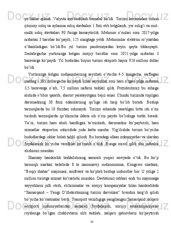 yo’laklar  qilindi.  Valyuta  ayirboshlash   bemalol   bo’ldi.  Turizm  korxonalari   uchun
ijtimoiy soliq va aylanma soliq stavkalari 1 foiz etib belgilandi, yer solig’i va mol-
mulk   soliq   stavkalari   90   foizga   kamaytirildi.   Mehmon   o’rinlari   soni   2017-yilga
nisbatan 3 barobar ko’payib, 125 mingtaga yetdi. Mehmonlar elektron ro’yxatdan
o’tkaziladigan   bo’ldi.Bu   yil   turizm   pandemiyadan   keyin   qayta   tiklanyapti.
Sentabrgacha   yurtimizga   kelgan   xorijiy   turistlar   soni   2021-yilga   nisbatan   3
baravarga ko’paydi. Yil  boshidan buyon turizm  eksporti  hajmi  926 million dollar
bo’ldi. 
Yurtimizga   kelgan   mehmonlarning   sayohati   o’rtacha   4-5   kungacha,   sarflagan
mablag’i 305 dollargacha ko’paydi.Ichki sayyohlar soni ham o’tgan yilga nisbatan
3,5   baravarga   o’sib,   7,5   million   nafarni   tashkil   qildi.   Prezidentimiz   bu   sohaga
alohida e’tibor qaratib, sharoit yaratayotgani bejiz emas. Chunki turizmda topilgan
daromadning   30   foizi   odamlarning   qo’liga   ish   haqi   bo’lib   boradi.   Boshqa
tarmoqlarda   bu   10   foizdan   oshmaydi.   Turizm   sohasida   yaratilgan   bitta   ish   o’rni
turdosh   tarmoqlarda   qo’shimcha   ikkita   ish   o’rni   paydo   bo’lishiga   turtki   beradi.
Ya’ni,   turizm   ham   aholi   bandligini   ta’minlash,   daromadini   ko’paytirish,   ham
xizmatlar   eksportini   oshirishda   juda   katta   manba.   Yig’ilishda   turizm   bo’yicha
hududlardagi ishlar holati tahlil qilindi. Bu boradagi ulkan imkoniyatlar va ulardan
foydalanish   bo’yicha   vazifalar   ko’rsatib   o’tildi.   Bunga   misol   qilib   shu   jadvalni
olishimiz mumkin. 
Shanxay   hamkorlik   tashkilotining   sammiti   yuqori   saviyada   o’tdi.   Bu   ko’p
tarmoqli   markaz   tarkibida   8   ta   zamonaviy   mehmonxona,   Kongress   markazi,
“Boqiy shahar” majmuasi, amfiteatr va ko’plab boshqa inshootlar  bor. U yiliga 2
million turistga xizmat ko’rsatishi mumkin. Davlatimiz rahbari endi bu majmuaga
sayyohlarni   jalb   etish,   elchixonalar   va   xorijiy   kompaniyalar   bilan   hamkorlikda
“Samarqand   –   Yangi   O’zbekistonning   turizm   darvozasi”   brendini   targ’ib   qilish
bo’yicha ko’rsatmalar berdi. Transport vazirligiga yangilangan Samarqand xalqaro
aeroporti   imkoniyatlaridan   samarali   foydalanish,   xorijiy   aviakompaniyalar
reyslariga   bo’lgan   cheklovlarni   olib   tashlab,   xalqaro   qatnovlarni   ko’paytirish
13 