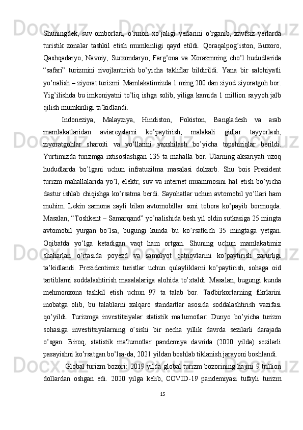 Shuningdek,   suv   omborlari,   o’rmon   xo’jaligi   yerlarini   o’rganib,   xavfsiz   yerlarda
turistik   zonalar   tashkil   etish   mumkinligi   qayd   etildi.   Qoraqalpog’iston,   Buxoro,
Qashqadaryo,   Navoiy,   Surxondaryo,   Farg’ona   va   Xorazmning   cho’l   hududlarida
“safari”   turizmini   rivojlantirish   bo’yicha   takliflar   bildirildi.   Yana   bir   salohiyatli
yo’nalish – ziyorat turizmi. Mamlakatimizda 1 ming 200 dan ziyod ziyoratgoh bor.
Yig’ilishda bu imkoniyatni to’liq ishga solib, yiliga kamida 1 million sayyoh jalb
qilish mumkinligi ta’kidlandi.
Indoneziya,   Malayziya,   Hindiston,   Pokiston,   Bangladesh   va   arab
mamlakatlaridan   aviareyslarni   ko’paytirish,   malakali   gidlar   tayyorlash,
ziyoratgohlar   sharoiti   va   yo’llarini   yaxshilash   bo’yicha   topshiriqlar   berildi.
Yurtimizda   turizmga   ixtisoslashgan   135   ta   mahalla   bor.   Ularning   aksariyati   uzoq
hududlarda   bo’lgani   uchun   infratuzilma   masalasi   dolzarb.   Shu   bois   Prezident
turizm   mahallalarida   yo’l,   elektr,   suv   va   internet   muammosini   hal   etish   bo’yicha
dastur ishlab chiqishga ko’rsatma berdi. Sayohatlar uchun avtomobil yo’llari ham
muhim.   Lekin   zamona   zayli   bilan   avtomobillar   soni   tobora   ko’payib   bormoqda.
Masalan, “Toshkent – Samarqand” yo’nalishida besh yil oldin sutkasiga 25 mingta
avtomobil   yurgan   bo’lsa,   bugungi   kunda   bu   ko’rsatkich   35   mingtaga   yetgan.
Oqibatda   yo’lga   ketadigan   vaqt   ham   ortgan.   Shuning   uchun   mamlakatimiz
shaharlari   o’rtasida   poyezd   va   samolyot   qatnovlarini   ko’paytirish   zarurligi
ta’kidlandi.   Prezidentimiz   turistlar   uchun   qulayliklarni   ko’paytirish,   sohaga   oid
tartiblarni  soddalashtirish  masalalariga  alohida to’xtaldi. Masalan,  bugungi  kunda
mehmonxona   tashkil   etish   uchun   97   ta   talab   bor.   Tadbirkorlarning   fikrlarini
inobatga   olib,   bu   talablarni   xalqaro   standartlar   asosida   soddalashtirish   vazifasi
qo’yildi.   Turizmga   investitsiyalar   statistik   ma'lumotlar:   Dunyo   bo’yicha   turizm
sohasiga   investitsiyalarning   o’sishi   bir   necha   yillik   davrda   sezilarli   darajada
o’sgan.   Biroq,   statistik   ma'lumotlar   pandemiya   davrida   (2020   yilda)   sezilarli
pasayishni ko’rsatgan bo’lsa-da, 2021 yildan boshlab tiklanish jarayoni boshlandi.
Global turizm bozori :   2019 yilda global turizm bozorining hajmi 9 trillion
dollardan   oshgan   edi.   2020   yilga   kelib,   COVID-19   pandemiyasi   tufayli   turizm
15 