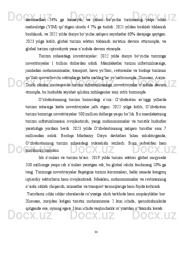 daromadlari   74%   ga   kamaydi,   va   jahon   bo’yicha   turizmning   yalpi   ichki
mahsulotga (YIM) qo’shgan ulushi 4.7% ga tushdi. 2021 yildan boshlab tiklanish
boshlandi, va 2022 yilda dunyo bo’yicha xalqaro sayohatlar 60% darajaga qaytgan.
2023   yilga   kelib,   global   turizm   sektori   tiklanish   sur'atini   davom   ettirmoqda,   va
global turizm iqtisodiyoti yana o’sishda davom etmoqda.
Turizm   sohasidagi   investitsiyalar :   2 022   yilda   dunyo   bo’yicha   turizmga
investitsiyalar   1   trillion   dollardan   oshdi.   Mamlakatlar   turizm   infratuzilmasiga,
jumladan mehmonxonalar, transport, havo yo’llari, restoranlar va boshqa turizmni
qo’llab-quvvatlovchi sektorlarga katta mablag’lar yo’naltirmoqda.   Xususan, Asiya-
Tinch   okeani   mintaqasida   turizm   infratuzilmasiga   investitsiyalar   o’sishda   davom
etmoqda, bu hududda sayohat qilishni xohlaganlar soni ortib bormoqda.
O’zbekistonning   turizm   bozoridagi   o’rni :   O’zbekiston   so’nggi   yillarda
turizm   sohasiga   katta   investitsiyalar   jalb   etgan.   2022   yilga   kelib,   O’zbekiston
turizm bozoriga investitsiyalar 500 million dollarga yaqin bo’ldi. Bu mamlakatning
turizm   infratuzilmasini   rivojlantirish,   yangi   mehmonxonalar   va   turistik   hududlar
yaratishga   yordam   berdi.   2023   yilda   O’zbekistonning   xalqaro   turistlar   soni   7
milliondan   oshdi.   Boshqa   Markaziy   Osiyo   davlatlari   bilan   solishtirganda,
O’zbekistonning   turizm   sohasidagi   yuksalishi   sezilarli.   Buni   jadvaldan   ham
kurishimiz mumkin.
Ish   o’rinlari   va   turizm   ta'siri :   2019   yilda   turizm   sektori   global   miqyosda
330 millionga yaqin ish o’rinlari yaratgan edi, bu global ishchi kuchining 10% ga
teng.   Turizmga investitsiyalar faqatgina turizm korxonalari, balki yanada kengroq
iqtisodiy sektorlarni ham rivojlantiradi. Masalan, mehmonxonalar va restoranning
o’sishi ishlab chiqarish, xizmatlar va transport tarmoqlariga ham foyda keltiradi.
  Turistlarni ichki ishlar idoralarida ro’yxatga olish tartibida ham noqulayliklar bor.
Xususan,   xorijdan   kelgan   turistni   mehmonxona   2   kun   ichida,   qarindoshinikida
qolganda esa, uyning egasi 3 kun ichida vaqtinchalik ro’yxatdan o’tkazishi kerak.
16 