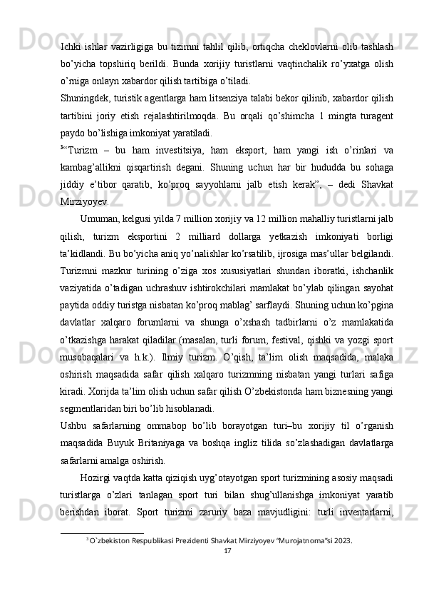 Ichki   ishlar   vazirligiga   bu   tizimni   tahlil   qilib,   ortiqcha   cheklovlarni   olib   tashlash
bo’yicha   topshiriq   berildi.   Bunda   xorijiy   turistlarni   vaqtinchalik   ro’yxatga   olish
o’rniga onlayn xabardor qilish tartibiga o’tiladi.
Shuningdek, turistik agentlarga ham litsenziya talabi bekor qilinib, xabardor qilish
tartibini   joriy   etish   rejalashtirilmoqda.   Bu   orqali   qo’shimcha   1   mingta   turagent
paydo bo’lishiga imkoniyat yaratiladi.
3
“Turizm   –   bu   ham   investitsiya,   ham   eksport,   ham   yangi   ish   o’rinlari   va
kambag’allikni   qisqartirish   degani.   Shuning   uchun   har   bir   hududda   bu   sohaga
jiddiy   e’tibor   qaratib,   ko’proq   sayyohlarni   jalb   etish   kerak”,   –   dedi   Shavkat
Mirziyoyev.
Umuman, kelgusi yilda 7 million xorijiy va 12 million mahalliy turistlarni jalb
qilish,   turizm   eksportini   2   milliard   dollarga   yetkazish   imkoniyati   borligi
ta’kidlandi. Bu bo’yicha aniq yo’nalishlar ko’rsatilib, ijrosiga mas’ullar belgilandi.
Turizmni   mazkur   turining   o’ziga   xos   xususiyatlari   shundan   iboratki,   ishchanlik
vaziyatida   o’tadigan   uchrashuv   ishtirokchilari   mamlakat   bo’ylab   qilingan   sayohat
paytida oddiy turistga nisbatan ko’proq mablag’ sarflaydi. Shuning uchun ko’pgina
davlatlar   xalqaro   forumlarni   va   shunga   o’xshash   tadbirlarni   o’z   mamlakatida
o’tkazishga   harakat  qiladilar  (masalan,  turli  forum,  festival,  qishki  va  yozgi  sport
musobaqalari   va   h.k.).   Ilmiy   turizm.   O’qish,   ta’lim   olish   maqsadida,   malaka
oshirish   maqsadida   safar   qilish   xalqaro   turizmning   nisbatan   yangi   turlari   safiga
kiradi. Xorijda ta’lim olish uchun safar qilish O’zbekistonda ham biznesning yangi
segmentlaridan biri bo’lib hisoblanadi. 
Ushbu   safarlarning   ommabop   bo’lib   borayotgan   turi–bu   xorijiy   til   o’rganish
maqsadida   Buyuk   Britaniyaga   va   boshqa   ingliz   tilida   so’zlashadigan   davlatlarga
safarlarni amalga oshirish. 
Hozirgi vaqtda katta qiziqish uyg’otayotgan sport turizmining asosiy maqsadi
turistlarga   o’zlari   tanlagan   sport   turi   bilan   shug’ullanishga   imkoniyat   yaratib
berishdan   iborat.   Sport   turizmi   zaruriy   baza   mavjudligini:   turli   inventarlarni,
3
 O`zbekiston Respublikasi Prezidenti Shavkat Mirziyoyev “Murojatnoma”si 2023.
17 
