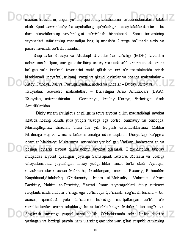 maxsus   trassalarni,   arqon   yo’llar,   sport   maydonchalarini,   asbob-uskunalarni   talab
etadi.  Sport turizmi bo’yicha sayohatlarga qo’yiladigan asosiy talablardan biri – bu
dam   oluvchilarning   xavfsizligini   ta’minlash   hisoblanadi.   Sport   turizmining
sayohatlari   safarlarning   maqsadiga   bog’liq   ravishda   2   turga   bo’linadi:   aktiv   va
passiv ravishda bo’lishi mumkin. 
Shop-turlar   Rossiya   va   Mustaqil   davlatlar   hamdo’stligi   (MDH)   davlatlari
uchun   xos   bo’lgan,   xorijga   tashrifning   asosiy   maqsadi   ushbu   mamlakatda   tanqis
bo’lgan   xalq   iste’mol   tovarlarini   xarid   qilish   va   uni   o’z   mamlakatida   sotish
hisoblanadi   (poyafzal,   trikotaj,   yozgi   va   qishki   kiyimlar   va   boshqa   mahsulotlar   –
Xitoy, Turkiya, Italiya, Portugaliyadan; mebel va jihozlar – Dubay, Xitoy va 
Italiyadan;   tele-radio   mahsulotlari   –   Birlashgan   Arab   Amirliklari   (BAA),
Xitoydan;   avtomashinalar   –   Germaniya,   Janubiy   Koreya,   Birlashgan   Arab
Amirliklaridan.
Diniy turizm (religious or piligrim tour) ziyorat qilish maqsadidagi sayohat
sifatida   hozirgi   kunda   juda   yuqori   talabga   ega   bo’lib,   ommaviy   tus   olmoqda.
Mustaqilligimiz   sharofati   bilan   har   yili   ko’plab   vatandoshlarimiz   Makkai
Madinaga   Haj   va   Umra   safarlarini   amalga   oshirmoqdalar.   Dunyodagi   ko’pgina
odamlar   Makka-yu  Mukarrama,  muqaddas   yer   bo’lgan  Vatikan  ibodatxonalari  va
boshqa   joylarni   ziyorat   qilish   uchun   sayohat   qilishadi.   O’zbekistonda   bunday
muqaddas   ziyorat   qiladigan   joylarga   Samarqand,   Buxoro,   Xorazm   va   boshqa
viloyatlarimizda   joylashgan   tarixiy   yodgorliklar   misol   bo’la   oladi.   Ayniqsa,
musulmon   olami   uchun   kichik   haj   hisoblangan,   Imom   al-Buxoriy,   Bahouddin
Naqshband,Abduholiq   G’ijduvoniy,   Imom   al-Motrudiy,   Mahmudi   A’zam
Daxbitiy,   Hakim   at-Termiziy,   Hazrati   Imom   ziyoratgohlari   diniy   turizmni
rivojlantirishda   muhim   o’ringa   ega   bo’lmoqda.Qo’msash,   sog’inish   turizmi   –   bu,
asosan,   qarindosh   yoki   do’stlarini   ko’rishga   mo’ljallangan   bo’lib,   o’z
mamlkatlaridan   ayrim   sabablarga   ko’ra   ko’chib   ketgan   kishilar   bilan   bog’liqdir.
Sog`inish   turizmiga   yaqqol   misol   bo’lib,   O’zbekistonda   sobiq   Ittifoq   davrida
yashagan   va   hozirgi   paytda   ham   ularning   qarindosh-urug’lari   respublikamizning
18 