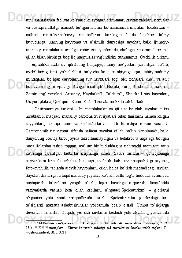 turli shaharlarida faoliyat ko’rsatib kelayotgan qrim-tatar, kavkaz xalqlari, nemislar
va   boshqa   millatga   mansub   bo’lgan   aholini   ko’rsatishimiz   mumkin.   Ekoturizm   –
nafaqat   ma’rifiy-ma’naviy   maqsadlarni   ko’zlagan   holda   betakror   tabiiy
hududlarga,   ularning   hayvonot   va   o’simlik   dunyosiga   sayohat,   balki   ijtimoiy-
iqtisodiy   masalalarni   amalga   oshirilishi   yordamida   ekologik   muammolarni   hal
qilish bilan birbiriga bog’liq majmualar yig’indisini tushunamiz. Ovchilik turizmi
–   respublikamizda   ov   qilishning   huquqiyqonuniy   me’yorlari   yaratilgan   bo’lib,
ovchilikning   turli   yo’nalishlari   bo’yicha   katta   salohiyatga   ega,   tabiiy-hududiy
mintaqalari   bo’lgan   daryolarning   suv   havzalari,   tog’   oldi   zonalari,   cho’l   va   adir
hududlarining   mavjudligi.   Bunga   misol   qilib,   Nurota,   Forij,   Birchmulla,   Baxmal,
Zomin   tog’   zonalari,   Arnasoy,   Haydarko’l,   To’dako’l,   Sho’rko’l   suv   havzalari;
Ustyurt platasi, Qizilqum, Konimehcho’l zonalarini keltirsak bo’ladi. 
Gastronomiya   turizmi   –   bu   mamlakatlar   va   qit’alar   bo’ylab   sayohat   qilish
hisoblanib,  maqsadi   mahalliy  oshxona   xususiyatlari  bilan  tanishish  hamda  kelgan
sayyohlarga   antiqa   taom   va   mahsulotlardan   tatib   ko’rishga   imkon   yaratadi.
Gastronomik   tur   xizmat   sifatida   nafaqat   sayohat   qilish   bo’lib   hisoblanadi,   balki
dunyoning boshqa biror joyida takrorlanmaydigan va betakror ta’mga ega bo’lgan
masalliqlardan   tarkib   topgan,   ma’lum   bir   hududdagina   uchrovchi   taomlarni   tatib
ko’rishga   qaratilgan   tadbirlar   majmuiga   kiradi.   Safari   turizmi   –   qo’riqxonaga
hayvonlarni   tomosha   qilish   uchun   sayr,   ovchilik,   baliq   ovi   maqsadidagi   sayohat,
foto-ovchilik, tabiatda ajoyib hayvonlarni erkin holda ko’rish maqsadidagi sayrlar.
Sayohat dasturiga nafaqat mahalliy joylarni ko’rish, balki tog’li hududda avtomobil
boshqarish,   to’siqlarni   yengib   o’tish,   lager   hayotiga   o’rganish,   favqulodda
vaziyatlarda   yashab   keta   olish   kabilarni   o’rgatadi.Speleoturizm 4
  –   g’orlarni
o’rganish   yoki   sport   maqsadlarida   kirish.   Speleoturistlar   g’orlardagi   turli
to’siqlarni   maxsus   asbobuskunalar   yordamida   bosib   o’tadi.   Ushbu   to’siqlarga
devordan   tirmashib   chiqish,   yer   osti   suvlarini   kechish   yoki   akvalang   yordamida
4
  M.Xoshimov   ―Speleoturizm .   Adabiy-publitsistik   nashr.   –S.:   ―Zarafshon   nashriyoti,   2009,‖ ‖
18   b.   21
  X.M.Mamatqulov   ―Xizmat   ko’rsatish   sohasiga   oid   atamalar   va   iboralar   izohli   lug’ati .   T.:	
‖
―Iqtisodmoliya , 2010, 372 b. 	
‖
19 