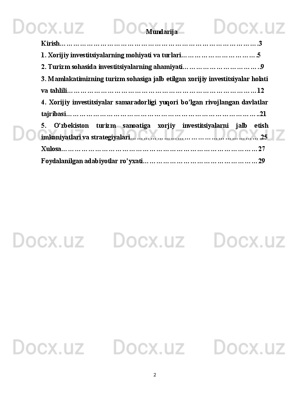 Mundarija
Kirish…………………………………………………………………………….3
1. Xorijiy investitsiyalarning mohiyati va turlari…………………………….5
2. Turizm sohasida investitsiyalarning ahamiyati……………………………..9
3. Mamlakatimizning turizm sohasiga jalb etilgan xorijiy investitsiyalar holati
va tahlili…………………………………………………………………………12
4.   Xorijiy   investitsiyalar   samaradorligi   yuqori   bo’lgan   rivojlangan   davlatlar
tajribasi…………………………………………………………………………..21
5.   O’zbekiston   turizm   sanoatiga   xorjiy   investitsiyalarni   jalb   etish
imkoniyatlari va strategiyalari………………………………………………….25
Xulosa……………………………………………………………………………27
Foydalanilgan adabiyotlar ro’yxati……………………………………………29
2 