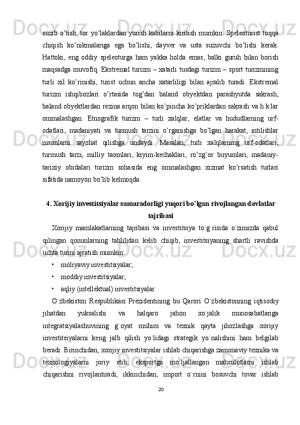 suzib  o’tish,  tor  yo’laklardan yurish  kabilarni   kiritish  mumkin. Speleoturist   toqqa
chiqish   ko’nikmalariga   ega   bo’lishi,   dayver   va   usta   suzuvchi   bo’lishi   kerak.
Hattoki,   eng   oddiy   speleoturga   ham   yakka   holda   emas,   balki   guruh   bilan   borish
maqsadga muvofiq. Ekstremal turizm  – xatarli tusdagi  turizm – sport turizmining
turli   xil   ko’rinishi,   turist   uchun   ancha   xatarliligi   bilan   ajralib   turadi.   Ekstremal
turizm   ishqibozlari   o’rtasida   tog’dan   baland   obyektdan   parashyutda   sakrash,
baland obyektlardan rezina arqon bilan ko’pincha ko’priklardan sakrash va h.k.lar
ommalashgan.   Etnografik   turizm   –   turli   xalqlar,   elatlar   va   hududlarning   urf-
odatlari,   madaniyati   va   turmush   tarzini   o’rganishga   bo’lgan   harakat,   intilishlar
insonlarni   sayohat   qilishga   undaydi.   Masalan,   turli   xalqlarning   urf-odatlari,
turmush   tarzi,   milliy   taomlari,   kiyim-kechaklari,   ro’zg’or   buyumlari,   madaniy-
tarixiy   obidalari   turizm   sohasida   eng   ommalashgan   xizmat   ko’rsatish   turlari
sifatida namoyon bo’lib kelmoqda. 
4. Xorijiy investitsiyalar samaradorligi yuqori bo’lgan rivojlangan davlatlar
tajribasi
Xorijiy   mamlakatlarning   tajribasi   va   investitsiya   to`g`risida   o`zimizda   qabul
qilingan   qonunlarning   tahlilidan   kelib   chiqib,   investitsiyaning   shartli   ravishda
uchta turini ajratish mumkin:
• moliyaviy investitsiyalar;
• moddiy investitsiyalar;
• aqliy (intellektual) investitsiyalar.
O`zbekiston   Respublikasi   Prezidentining   bu   Qarori   O`zbekistonning   iqtisodiy
jihatdan   yuksalishi   va   halqaro   jahon   xo`jalik   munosabatlariga
integratsiyalashuvining   g`oyat   muhim   va   texnik   qayta   jihozlashga   xorijiy
investitsiyalarni   keng   jalb   qilish   yo`lidagi   strategik   yo`nalishini   ham   belgilab
beradi.   Birinchidan, xorijiy investitsiyalar ishlab chiqarishga zamonaviy texnika va
texnologiyalarni   joriy   etib,   eksportga   mo`ljallangan   mahsulotlarni   ishlab
chiqarishni   rivojlantiradi;   ikkinchidan,   import   o`rnini   bosuvchi   tovar   ishlab
20 