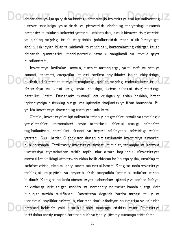 chiqarishni yo`lga qo`yish va buning uchun xorijiy investitsiyalarni iqtisodiyotning
ustuvor   sohalariga   yo`naltirish   va   pirovardida   aholining   me`yordagi   turmush
darajasini ta`minlash imkonini yaratadi; uchinchidan, kichik biznesni rivojlantirish
va   qishloq   xo`jaligi   ishlab   chiqarishini   jadallashtirish   orqali   o`sib   borayotgan
aholini ish joylari bilan ta`minlaydi; to`rtinchidan, korxonalarning eskirgan ishlab
chiqarish   quvvatlarini,   moddiy-texnik   bazasini   yangilaydi   va   texnik   qayta
qurollantiradi;
Investitsiya   loyihalari,   avvalo,   ustuvor   tarmoqlarga,   ya`ni   neft   va   ximiya
sanoati,   transport,   energetika,   er   osti   qazilma   boyliklarini   ishlab   chiqarishga,
qurilish,  telekommunikatsiya  tarmoqlariga,  qishloq  xo`jaligi   mahsulotlarini  ishlab
chiqarishga   va   ularni   keng   qayta   ishlashga,   turizm   sohasini   rivojlantirishga
qaratilishi   lozim.   Davlatimiz   mustaqillikka   erishgan   yillardan   boshlab,   bozor
iqtisodiyotiga   o`tishning   o`ziga   xos   iqtisodiy   rivojlanish   yo`lidan   bormoqda.   Bu
yo`lda investitsiya siyosatining ahamiyati juda katta.
Chunki, investitsiyalar iqtisodiyotda tarkibiy o`zgarishlar, texnik va texnologik
yangilanishlar,   korxonalarni   qayta   ta`mirlash   ishlarini   amalga   oshirishni
rag`batlantiradi,   mamlakat   eksport   va   import   salohiyatini   oshirishga   imkon
yaratadi.   Shu   jihatdan   O`zbekiston   davlati   o`z   tuzilmaviy   investitsiya   siyosatini
olib   bormoqda.   Tuzilmaviy   investitsiya   siyosati   hududlar,   tarmoqlar   va   korxona
investitsiya   siyosatlaridan   tarkib   topib,   ular   o`zaro   bog`liqdir.   «Investitsiya»
atamasi lotin tilidagi «invest» so`zidan kelib chiqqan bo`lib «qo`yish», «mablag`ni
safarbar etish», «kapital qo`yilmasi» ma`nosini beradi. Keng ma`noda investitsiya
mablag`ni   ko`paytirib   va   qaytarib   olish   maqsadida   kapitalni   safarbar   etishni
bildiradi. Ko`pgina hollarda «investitsiya» tushunchasi iqtisodiy va boshqa faoliyat
ob`ektlariga   kiritiladigan   moddiy   va   nomoddiy   ne`matlar   hamda   ularga   doir
huquqlar   tarzida   ta`riflanadi.   Investitsiya   deganda   barcha   turdagi   milliy   va
intelektual boyliklar tushunilib, ular tadbirkorlik faoliyati ob`ektlariga yo`naltirilib
daromad   keltirishi   yoki   biror-bir   ijobiy   samaraga   erishishi   zarur.   Investitsiya
kiritishdan asosiy maqsad daromad olish va ijobiy ijtimoiy samaraga erishishdir .  
21 