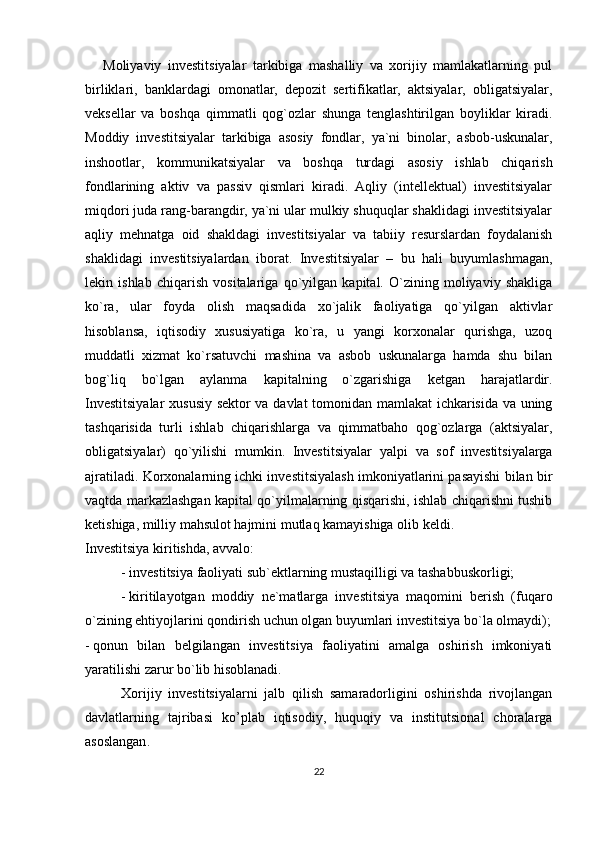 Moliyaviy   investitsiyalar   tarkibiga   mashalliy   va   xorijiy   mamlakatlarning   pul
birliklari,   banklardagi   omonatlar,   depozit   sertifikatlar,   aktsiyalar,   obligatsiyalar,
veksellar   va   boshqa   qimmatli   qog`ozlar   shunga   tenglashtirilgan   boyliklar   kiradi.
Moddiy   investitsiyalar   tarkibiga   asosiy   fondlar,   ya`ni   binolar,   asbob-uskunalar,
inshootlar,   kommunikatsiyalar   va   boshqa   turdagi   asosiy   ishlab   chiqarish
fondlarining   aktiv   va   passiv   qismlari   kiradi.   Aqliy   (intellektual)   investitsiyalar
miqdori juda rang-barangdir, ya`ni ular mulkiy shuquqlar shaklidagi investitsiyalar
aqliy   mehnatga   oid   shakldagi   investitsiyalar   va   tabiiy   resurslardan   foydalanish
shaklidagi   investitsiyalardan   iborat.   Investitsiyalar   –   bu   hali   buyumlashmagan,
lekin   ishlab   chiqarish   vositalariga   qo`yilgan   kapital.   O`zining   moliyaviy   shakliga
ko`ra,   ular   foyda   olish   maqsadida   xo`jalik   faoliyatiga   qo`yilgan   aktivlar
hisoblansa,   iqtisodiy   xususiyatiga   ko`ra,   u   yangi   korxonalar   qurishga,   uzoq
muddatli   xizmat   ko`rsatuvchi   mashina   va   asbob   uskunalarga   hamda   shu   bilan
bog`liq   bo`lgan   aylanma   kapitalning   o`zgarishiga   ketgan   harajatlardir.
Investitsiyalar  xususiy sektor va davlat tomonidan mamlakat  ichkarisida va uning
tashqarisida   turli   ishlab   chiqarishlarga   va   qimmatbaho   qog`ozlarga   (aktsiyalar,
obligatsiyalar)   qo`yilishi   mumkin.   Investitsiyalar   yalpi   va   sof   investitsiyalarga
ajratiladi.   Korxonalarning ichki investitsiyalash imkoniyatlarini pasayishi bilan bir
vaqtda markazlashgan kapital qo`yilmalarning qisqarishi, ishlab chiqarishni tushib
ketishiga, milliy mahsulot hajmini mutlaq kamayishiga olib keldi. 
Investitsiya kiritishda, avvalo:
-   investitsiya faoliyati sub`ektlarning mustaqilligi va tashabbuskorligi;
-   kiritilayotgan   moddiy   ne`matlarga   investitsiya   maqomini   berish   (fuqaro
o`zining ehtiyojlarini qondirish uchun olgan buyumlari investitsiya bo`la olmaydi);
-   qonun   bilan   belgilangan   investitsiya   faoliyatini   amalga   oshirish   imkoniyati
yaratilishi zarur bo`lib hisoblanadi.
Xorijiy   investitsiyalarni   jalb   qilish   samaradorligini   oshirishda   rivojlangan
davlatlarning   tajribasi   ko’plab   iqtisodiy,   huquqiy   va   institutsional   choralarga
asoslangan .
22 