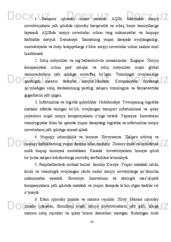 1.   Barqaror   iqtisodiy   muhit   yaratish :   AQSh:   Mamlakat   xorijiy
investitsiyalarni   jalb   qilishda   iqtisodiy   barqarorlik   va   ochiq   bozor   tamoyillariga
tayanadi.   AQShda   xorijiy   investorlar   uchun   teng   imkoniyatlar   va   huquqiy
kafolatlar   mavjud.   Germaniya:   Sanoatning   yuqori   darajada   rivojlanganligi,
innovatsiyalar va ilmiy tadqiqotlarga e’tibor xorijiy investorlar uchun muhim omil
hisoblanadi.
2.   Soliq   imtiyozlari   va   rag’batlantiruvchi   mexanizmlar :   Singapur:   Xorijiy
kompaniyalar   uchun   past   soliqlar   va   soliq   imtiyozlari   orqali   global
sarmoyadorlarni   jalb   qilishga   muvaffaq   bo’lgan.   Texnologik   rivojlanishga
qaratilgan   maxsus   dasturlar   mavjud.Irlandiya:   Kompaniyalar   foydasiga
qo’yiladigan   soliq   stavkalarining   pastligi   xalqaro   texnologiya   va   farmatsevtika
gigantlarini jalb qilgan.
3. Infratuzilma va logistik qulayliklar: Niderlandiya: Yevropaning logistika
markazi   sifatida   tanilgan   bo’lib,   rivojlangan   transport   infratuzilmasi   va   qulay
joylashuvi   orqali   xorijiy   kompaniyalarni   o’ziga   tortadi.   Yaponiya:   Innovatsion
texnologiyalar bilan bir qatorda yuqori darajadagi logistika va infratuzilma xorijiy
investorlarni jalb qilishga xizmat qiladi.
4.   Huquqiy   ishonchlilik   va   himoya:   Shveysariya:   Xalqaro   arbitraj   va
huquqiy kafolatlarning yuqori darajasi bilan mashhur. Xususiy mulk va intellektual
mulk   huquqi   himoyasi   mustahkam.   Kanada:   Investitsiyalarni   himoya   qilish
bo’yicha xalqaro kelishuvlarga muvofiq xavfsizlikni ta'minlaydi.
5. Raqobatbardosh  mehnat  bozori:  Janubiy  Koreya:  Yuqori  malakali  ishchi
kuchi   va   texnologik   rivojlangan   ishchi   muhit   xorijiy   investorlarga   qo’shimcha
imkoniyatlar   yaratadi.   Shvetsiya:   Innovatsion   va   ekologik   mas’uliyatli
kompaniyalarni  jalb qilishda  malakali  va yuqori  darajada ta’lim  olgan kadrlar  rol
o’ynaydi.
6.   Erkin   iqtisodiy   zonalar   va   maxsus   rejimlar:   Xitoy:   Maxsus   iqtisodiy
zonalar   (masalan,   Shenzhen)   orqali   xorijiy   investitsiyalarni   jalb   qilib,   ularga
maxsus   soliq   rejimlari   va   qulay   biznes   sharoitlari   yaratgan.   Birlashgan   Arab
23 