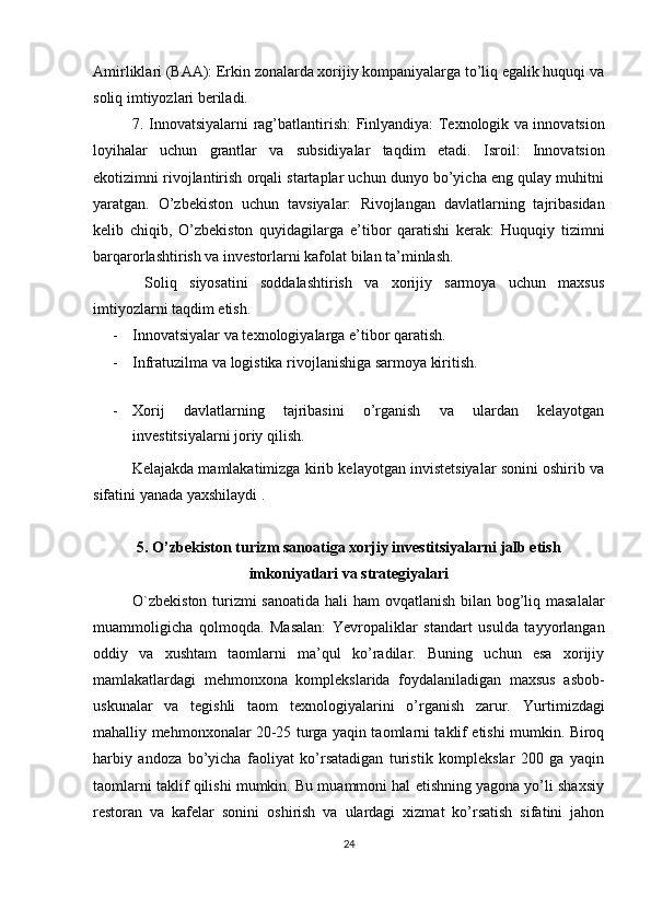 Amirliklari (BAA): Erkin zonalarda xorijiy kompaniyalarga to’liq egalik huquqi va
soliq imtiyozlari beriladi.
7. Innovatsiyalarni rag’batlantirish :   Finlyandiya: Texnologik va innovatsion
loyihalar   uchun   grantlar   va   subsidiyalar   taqdim   etadi.   Isroil:   Innovatsion
ekotizimni rivojlantirish orqali startaplar uchun dunyo bo’yicha eng qulay muhitni
yaratgan.   O’zbekiston   uchun   tavsiyalar:   Rivojlangan   davlatlarning   tajribasidan
kelib   chiqib,   O’zbekiston   quyidagilarga   e’tibor   qaratishi   kerak:   Huquqiy   tizimni
barqarorlashtirish va investorlarni kafolat bilan ta’minlash.
  Soliq   siyosatini   soddalashtirish   va   xorijiy   sarmoya   uchun   maxsus
imtiyozlarni taqdim etish.
- Innovatsiyalar va texnologiyalarga e’tibor qaratish.
- Infratuzilma va logistika rivojlanishiga sarmoya kiritish.
- Xorij   davlatlarning   tajribasini   o’rganish   va   ulardan   kelayotgan
investitsiyalarni joriy qilish .
Kelajakda mamlakatimizga kirib kelayotgan invistetsiyalar sonini oshirib va
sifatini yanada yaxshilaydi .
5. O’zbekiston turizm sanoatiga xorjiy investitsiyalarni jalb etish
imkoniyatlari va strategiyalari
O`zbekiston turizmi sanoatida hali ham   ovqatlanish bilan bog’liq masalalar
muammoligicha   qolmoqda.   Masalan:   Yevropaliklar   standart   usulda   tayyorlangan
oddiy   va   xushtam   taomlarni   ma’qul   ko’radilar.   Buning   uchun   esa   xorijiy
mamlakatlardagi   mehmonxona   komplekslarida   foydalaniladigan   maxsus   asbob-
uskunalar   va   tegishli   taom   texnologiyalarini   o’rganish   zarur.   Yurtimizdagi
mahalliy mehmonxonalar 20-25 turga yaqin taomlarni taklif etishi mumkin. Biroq
harbiy   andoza   bo’yicha   faoliyat   ko’rsatadigan   turistik   komplekslar   200   ga   yaqin
taomlarni taklif qilishi mumkin. Bu muammoni hal etishning yagona yo’li shaxsiy
restoran   va   kafelar   sonini   oshirish   va   ulardagi   xizmat   ko’rsatish   sifatini   jahon
24 