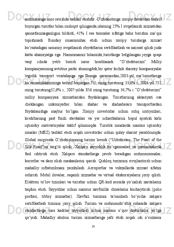 andozalariga mos ravishda tashkil etishdir.  O’zbekistonga xorijiy davlatdan tashrif
buyurgan turistlar bilan muloqot qilinganda,ularning 25% I ovqatlanish xizmatidan
qanoatlanmaganligini   bildirdi,   41%   I   esa   taomalar   sifatiga   baho   berishni   ma’qui
topishmadi.   Bunday   muammohai   etish   uchun   xorijiy   turislarga   xizmat
ko’rsatadigan umumiy ovqatlanish obyektlarini sertifikatlash va nazorat qilish juda
katta   ahamiyatga   ega.   Hammmamiz   bilamizki,turistlarga   belgilangan   joyga   qisqa
vaqt   ichida   yetib   borish   zarur   hisoblanadi.   “O’zbekturizm”   Milliy
kompaniyasining avtobus parki shuningdek,bir qator kichik shaxsiy kompaniyalar
tegishli   transport   vositalariga   ega.Shunga   qaramasdan,2003-yil   ma’lumotlariga
ko’ramamlakatimizga tashrif buyurgan 731 ming turistning 33,4% i, 2004-yil 752
ming   turistning32,6%   i,   2007-yilda   856   ming   turistning   34,7%   i   ”O’zbekturizm”
milliy   kompaniyasi   xizmatlaridan   foydalangan.   Turistlarning   aksariyati   esa
cheklangan   imkoniyatlar   bilan   shahar   va   shaharlararo   transportlardan
foydalanishga   majbur   bo’lgan.   Xorijiy   investorlar   uchun   soliq   imtiyozlari,
kreditlarning   past   foizli   stavkalari   va   yer   uchastkalarini   bepul   ajratish   kabi
iqtisodiy   motivatsiyalar   taklif   qilinmoqda.   Turistik   zonalarda   maxsus   iqtisodiy
zonalar   (MEZ)   tashkil   etish   orqali   investorlar   uchun   qulay   sharoit   yaratilmoqda.
Global   miqyosda   O’zbekistonning   turizm   brendi   ("Uzbekistan:   The   Pearl   of   the
Silk   Road")ni   targ’ib   qilish.   Xalqaro   sayyohlik   ko’rgazmalari   va   yarmarkalarda
faol   ishtirok   etish.   Xalqaro   standartlarga   javob   beradigan   mehmonxonalar,
kurortlar va dam olish maskanlarini qurish.   Qishloq turizmini rivojlantirish uchun
mahalliy   infratuzilmani   yaxshilash.   Aeroportlar   va   vokzallarda   xizmat   sifatini
oshirish.   Mobil   ilovalar,   raqamli   xizmatlar   va   virtual   ekskursiyalarni   joriy   qilish.
Elektron   to’lov   tizimlari   va   turistlar   uchun   QR-kod   asosida   yo’nalish   xaritalarini
taqdim   etish.   Sayyohlar   uchun   maxsus   xavfsizlik   choralarini   kuchaytirish   (polis
postlari,   tibbiy   xizmatlar).   Xavfsiz   turizmni   ta’minlash   bo’yicha   xalqaro
sertifikatlash   tizimini   joriy   qilish.   Turizm   va   mehmondo’stlik   sohasida   xalqaro
standartlarga   mos   kadrlar   tayyorlash   uchun   maxsus   o’quv   dasturlarini   yo’lga
qo’yish.   Mahalliy   aholini   turizm   xizmatlariga   jalb   etish   orqali   ish   o’rinlarini
25 
