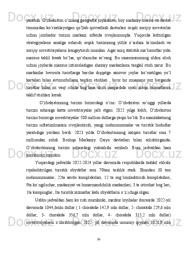 yaratish.   O’zbekiston o’zining geografik joylashuvi, boy madaniy merosi va davlat
tomonidan ko’rsatilayotgan  qo’llab-quvvatlash dasturlari orqali xorijiy investorlar
uchun   jozibador   turizm   markazi   sifatida   rivojlanmoqda.   Yuqorida   keltirilgan
strategiyalarni   amalga   oshirish   orqali   turizmning   yillik   o’sishini   ta’minlash   va
xorijiy investitsiyalarni kengaytirish mumkin. Agar aniq statistik ma’lumotlar yoki
maxsus   tahlil   kerak   bo’lsa,   qo’shimcha   so’rang.   Bu   muammmoning   oldini   olish
uchun  joylarda  maxsus   ixtisoslashgan  shaxsiy  markazlarni   tasgkil  etish   zarur.  Bu
markazlar   bevosita   turistlarga   barcha   diqqatga   sazovor   joylar   ko’rsatilgan   yo’l
kartalari   bilan   avtomobillarni   taqdim   etishlari   ,   biror   bir   muammo   yuz   berganda
turistlar   bilan   oz   vaqt   ichida   bog’lana   olish   maqsadida   uyali   aloqa   xizmatlarini
taklif etishlari kerak.
O’zbekistonning   turizm   bozoridagi   o’rni :   O’zbekiston   so’nggi   yillarda
turizm   sohasiga   katta   investitsiyalar   jalb   etgan.   2022   yilga   kelib,   O’zbekiston
turizm bozoriga investitsiyalar 500 million dollarga yaqin bo’ldi. Bu mamlakatning
turizm   infratuzilmasini   rivojlantirish,   yangi   mehmonxonalar   va   turistik   hududlar
yaratishga   yordam   berdi.   2023   yilda   O’zbekistonning   xalqaro   turistlar   soni   7
milliondan   oshdi.   Boshqa   Markaziy   Osiyo   davlatlari   bilan   solishtirganda,
O’zbekistonning   turizm   sohasidagi   yuksalishi   sezilarli.   Buni   jadvaldan   ham
kurishimiz mumkin.
Yuqoridagi   jadvalda   2022-2024   yillar   davomida   respublikada   tashkil   etilishi
rejalashtirilgan   turistik   obyektlar   soni   70tani   tashlik   etadi.   Shundan   30   tasi
mehmonxonalar,   22ta   savdo   komplekslari,   12   ta   sog`lomlashtirish   komplekslari,
9ta ko`ngilochar, madaniyat va hunarmandchilik markazlari, 3 ta istirohat bog`lari,
1ta kempinglar, 1ta turistik xizmatlar kabi obyektlarni o`z ichiga olgan.
Ushbu jadvaldan ham ko`rish mumkinki, mazkur loyihalar doirasida 2022-yil
davomida 1044,6mln dollar ( 1-chorakda-142,9 mln dollar, 2- chorakda 229,6 mln
dollar,   3-   chorakda   356,7   mln   dollar,   4-   chorakda   315,2   mln   dollar)
investitsiyalarni   o`zlashtirilgan.   2022-   yil   davomida   umumiy   qiymati   1026,9   mln
26 