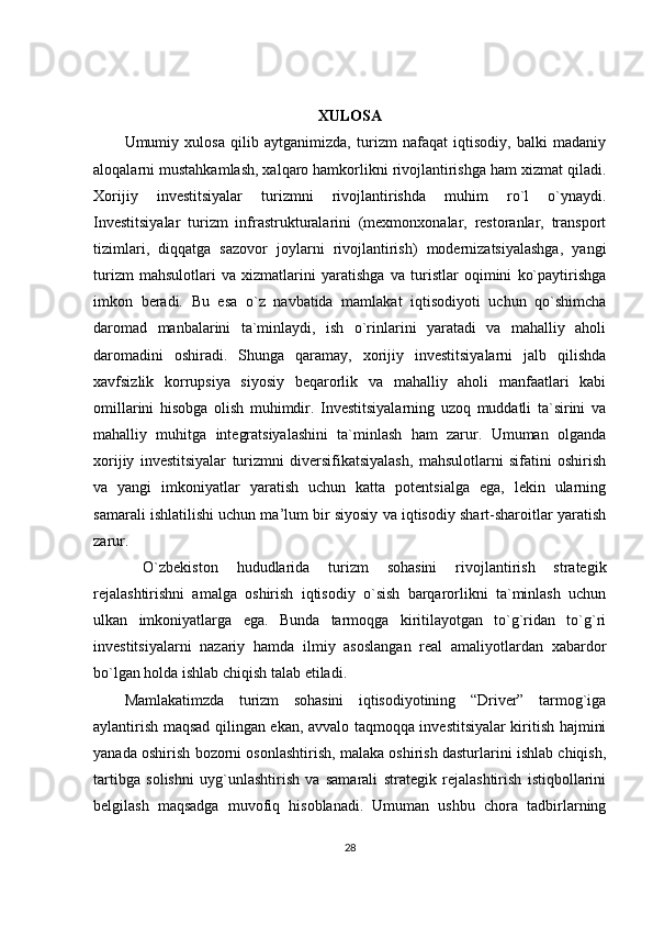XULOSA
Umumiy   xulosa   qilib   aytganimizda,   turizm   nafaqat   iqtisodiy,   balki   madaniy
aloqalarni mustahkamlash, xalqaro hamkorlikni rivojlantirishga ham xizmat qiladi.
Xorijiy   investitsiyalar   turizmni   rivojlantirishda   muhim   ro`l   o`ynaydi.
Investitsiyalar   turizm   infrastrukturalarini   (mexmonxonalar,   restoranlar,   transport
tizimlari,   diqqatga   sazovor   joylarni   rivojlantirish)   modernizatsiyalashga,   yangi
turizm   mahsulotlari   va   xizmatlarini   yaratishga   va   turistlar   oqimini   ko`paytirishga
imkon   beradi.   Bu   esa   o`z   navbatida   mamlakat   iqtisodiyoti   uchun   qo`shimcha
daromad   manbalarini   ta`minlaydi,   ish   o`rinlarini   yaratadi   va   mahalliy   aholi
daromadini   oshiradi.   Shunga   qaramay,   xorijiy   investitsiyalarni   jalb   qilishda
xavfsizlik   korrupsiya   siyosiy   beqarorlik   va   mahalliy   aholi   manfaatlari   kabi
omillarini   hisobga   olish   muhimdir.   Investitsiyalarning   uzoq   muddatli   ta`sirini   va
mahalliy   muhitga   integratsiyalashini   ta`minlash   ham   zarur.   Umuman   olganda
xorijiy   investitsiyalar   turizmni   diversifikatsiyalash,   mahsulotlarni   sifatini   oshirish
va   yangi   imkoniyatlar   yaratish   uchun   katta   potentsialga   ega,   lekin   ularning
samarali ishlatilishi uchun ma’lum bir siyosiy va iqtisodiy shart-sharoitlar yaratish
zarur.
  O`zbekiston   hududlarida   turizm   sohasini   rivojlantirish   strategik
rejalashtirishni   amalga   oshirish   iqtisodiy   o`sish   barqarorlikni   ta`minlash   uchun
ulkan   imkoniyatlarga   ega.   Bunda   tarmoqga   kiritilayotgan   to`g`ridan   to`g`ri
investitsiyalarni   nazariy   hamda   ilmiy   asoslangan   real   amaliyotlardan   xabardor
bo`lgan holda ishlab chiqish talab etiladi. 
Mamlakatimzda   turizm   sohasini   iqtisodiyotining   “Driver”   tarmog`iga
aylantirish maqsad qilingan ekan, avvalo taqmoqqa investitsiyalar kiritish hajmini
yanada oshirish bozorni osonlashtirish, malaka oshirish dasturlarini ishlab chiqish,
tartibga   solishni   uyg`unlashtirish   va   samarali   strategik   rejalashtirish   istiqbollarini
belgilash   maqsadga   muvofiq   hisoblanadi.   Umuman   ushbu   chora   tadbirlarning
28 