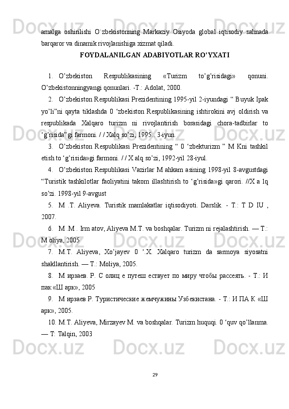 amalga   oshirilishi   O`zbekistonning   Markaziy   Osiyoda   global   iqtisodiy   sahnada
barqaror va dinamik rivojlanishiga xizmat qiladi.
FOYDALANILGAN ADABIYOTLAR RO’YXATI
1. O ’zbekiston   Respublikasining   «Turizm   to’g’risidagi»   qonuni.
O ’zbekistonningyangi qonunlari. -T.: Adolat, 2000.
2. O ’zbekiston Respublikasi  Prezidentining 1995-yil 2-iyundagi “ Buyuk Ipak
yo’li”ni   qayta   tiklashda   0   ‘zbekiston   Respublikasining   ishtirokini   avj   oldirish   va
respublikada   Xalqaro   turizm   ni   rivojlantirish   borasidagi   chora-tadbirlar   to
‘g’risida”gi farmoni. / / Xalq so’zi, 1995.. 3-iyun.
3. O ’zbekiston   Respublikasi   Prezidentining   “   0   ‘zbekturizm   ”   M   Kni   tashkil
etish to ‘g’risida»gi farmoni. / / X alq so’zi, 1992-yil 28-iyul.
4. O ’zbekiston  Respublikasi   Vazirlar  M   ahkam   asining  1998-yil   8-avgustdagi
“Turistik   tashkilotlar   faoliyatini   takom   illashtirish   to   ‘g’risida»gi   qarori.   //X   a   lq
so’zi. 1998-yil 9-avgust
5. M   .T.   Aliyeva.   Turistik   mamlakatlar   iqtisodiyoti.   Darslik.   -   T.:   T   D   IU   ,
2007.
6. M .M . Irm atov, Aliyeva M.T. va boshqalar. Turizm ni rejalashtirish. — Т.:
M oliya, 2005
7. M.T.   Aliyeva,   Xo’jayev   0   ‘.X.   Xalqaro   turizm   da   sarmoya   siyosatni
shakllantirish. — Т.: Moliya, 2005.
8. М   ирзаев.   P.   С   олнц   е   путеш   ествует   по   миру   чтобы   рассеять.   -   Т.:   И
пак «Ш арк», 2005
9. М ирзаев Р. Туристические жемчужины Узбекистана. - Т.: И ПА К «Ш
арк», 2005.
10. M.T. Aliyeva, Mirzayev М. va boshqalar. Turizm huquqi. 0 ‘quv qo’llanma.
— T: Talqin, 2003
29 