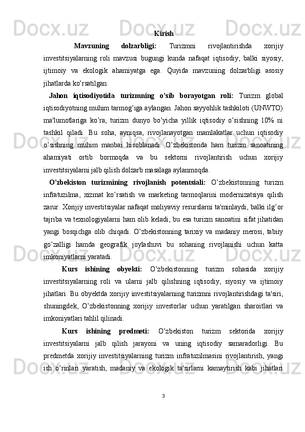 Kirish
  Mavzuning   dolzarbligi:   Turizmni   rivojlantirishda   xorijiy
investitsiyalarning   roli   mavzusi   bugungi   kunda   nafaqat   iqtisodiy,   balki   siyosiy,
ijtimoiy   va   ekologik   ahamiyatga   ega.   Quyida   mavzuning   dolzarbligi   asosiy
jihatlarda ko’rsatilgan:
  Jahon   iqtisodiyotida   turizmning   o’sib   borayotgan   roli:   Turizm   global
iqtisodiyotning muhim tarmog’iga aylangan. Jahon sayyohlik tashkiloti (UNWTO)
ma'lumotlariga   ko’ra,   turizm   dunyo   bo’yicha   yillik   iqtisodiy   o’sishning   10%   ni
tashkil   qiladi.   Bu   soha,   ayniqsa,   rivojlanayotgan   mamlakatlar   uchun   iqtisodiy
o’sishning   muhim   manbai   hisoblanadi.   O’zbekistonda   ham   turizm   sanoatining
ahamiyati   ortib   bormoqda   va   bu   sektorni   rivojlantirish   uchun   xorijiy
investitsiyalarni jalb qilish dolzarb masalaga aylanmoqda.
  O’zbekiston   turizmining   rivojlanish   potentsiali:   O’zbekistonning   turizm
infratuzilma,   xizmat   ko’rsatish   va   marketing   tarmoqlarini   modernizatsiya   qilish
zarur. Xorijiy investitsiyalar nafaqat moliyaviy resurslarni ta'minlaydi, balki ilg’or
tajriba va texnologiyalarni ham olib keladi, bu esa turizm sanoatini sifat jihatidan
yangi   bosqichga   olib   chiqadi.   O’zbekistonning   tarixiy   va   madaniy   merosi,   tabiiy
go’zalligi   hamda   geografik   joylashuvi   bu   sohaning   rivojlanishi   uchun   katta
imkoniyatlarni yaratadi.
Kurs   ishining   obyekti:   O’zbekistonning   turizm   sohasida   xorijiy
investitsiyalarning   roli   va   ularni   jalb   qilishning   iqtisodiy,   siyosiy   va   ijtimoiy
jihatlari. Bu  obyektda xorijiy investitsiyalarning  turizmni  rivojlantirishdagi  ta'siri,
shuningdek,   O’zbekistonning   xorijiy   investorlar   uchun   yaratilgan   sharoitlari   va
imkoniyatlari tahlil qilinadi.
Kurs   ishining   predmeti:   O’zbekiston   turizm   sektorida   xorijiy
investitsiyalarni   jalb   qilish   jarayoni   va   uning   iqtisodiy   samaradorligi.   Bu
predmetda   xorijiy   investitsiyalarning   turizm   infratuzilmasini   rivojlantirish,   yangi
ish   o’rinlari   yaratish,   madaniy   va   ekologik   ta'sirlarni   kamaytirish   kabi   jihatlari
3 