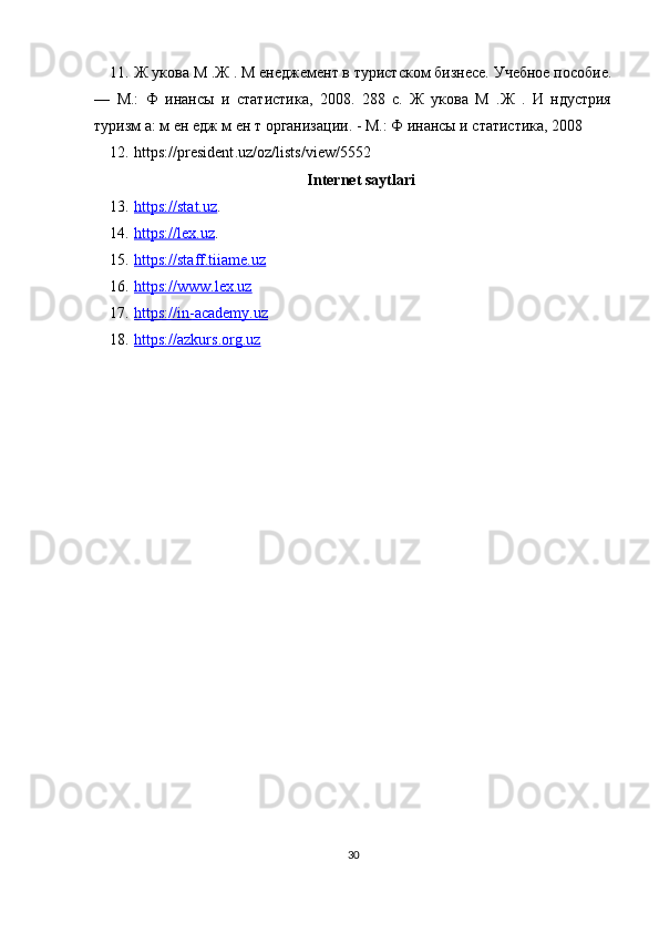 11. Ж укова М .Ж . М енеджемент в туристском бизнесе. Учебное пособие.
—   М.:   Ф   инансы   и   статистика,   2008.   288   с.   Ж   укова   М   .Ж   .   И   ндустрия
туризм а: м ен едж м ен т организации. - М.: Ф инансы и статистика, 2008
12. https :// president . uz / oz / lists / view /5552 
Internet saytlari
13. https    ://stat.uz    .
14. https://lex.uz    .
15. https://staff.tiiame.uz   
16. https://www.lex.uz   
17. https://in-academy.uz   
18. https://azkurs.org.uz   
30 