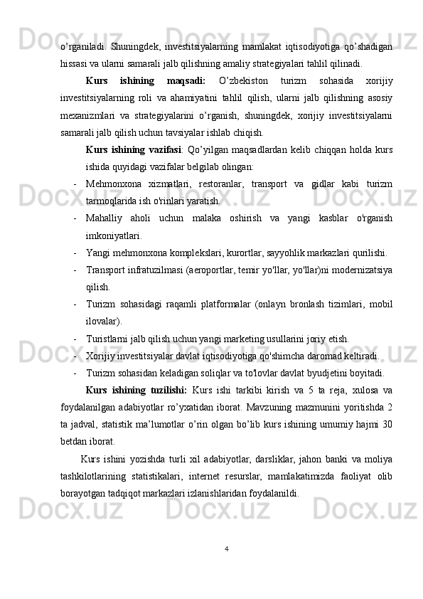 o’rganiladi.   Shuningdek,   investitsiyalarning   mamlakat   iqtisodiyotiga   qo’shadigan
hissasi va ularni samarali jalb qilishning amaliy strategiyalari tahlil qilinadi.
Kurs   ishining   maqsadi:   O’zbekiston   turizm   sohasida   xorijiy
investitsiyalarning   roli   va   ahamiyatini   tahlil   qilish ,   ularni   jalb   qilishning   asosiy
mexanizmlari   va   strategiyalarini   o’rganish,   shuningdek,   xorijiy   investitsiyalarni
samarali jalb qilish uchun tavsiyalar ishlab chiqish.
Kurs   ishining   vazifasi :   Qo’yilgan   maqsadlardan   kelib   chiqqan   holda   kurs
ishida quyidagi vazifalar belgilab olingan:  
- Mehmonxona   xizmatlari,   restoranlar,   transport   va   gidlar   kabi   turizm
tarmoqlarida ish o'rinlari yaratish.
- Mahalliy   aholi   uchun   malaka   oshirish   va   yangi   kasblar   o'rganish
imkoniyatlari.
- Yangi mehmonxona komplekslari, kurortlar, sayyohlik markazlari qurilishi.
- Transport infratuzilmasi (aeroportlar, temir yo'llar, yo'llar)ni modernizatsiya
qilish.
- Turizm   sohasidagi   raqamli   platformalar   (onlayn   bronlash   tizimlari,   mobil
ilovalar).
- Turistlarni jalb qilish uchun yangi marketing usullarini joriy etish.
- Xorijiy investitsiyalar davlat iqtisodiyotiga qo'shimcha daromad keltiradi.
- Turizm sohasidan keladigan soliqlar va to'lovlar davlat byudjetini boyitadi .
Kurs   ishining   tuzilishi:   Kurs   ishi   tarkibi   kirish   va   5   ta   reja,   xulosa   va
foydalanilgan   adabiyotlar   ro’yxatidan   iborat.   Mavzuning   mazmunini   yoritishda   2
ta jadval, statistik ma’lumotlar  o’rin olgan bo’lib kurs ishining umumiy hajmi  30
betdan iborat.
Kurs   ishini   yozishda   turli   xil   adabiyotlar,   darsliklar,   jahon   banki   va   moliya
tashkilotlarining   statistikalari,   internet   resurslar,   mamlakatimizda   faoliyat   olib
borayotgan tadqiqot markazlari izlanishlaridan foydalanildi.
4 