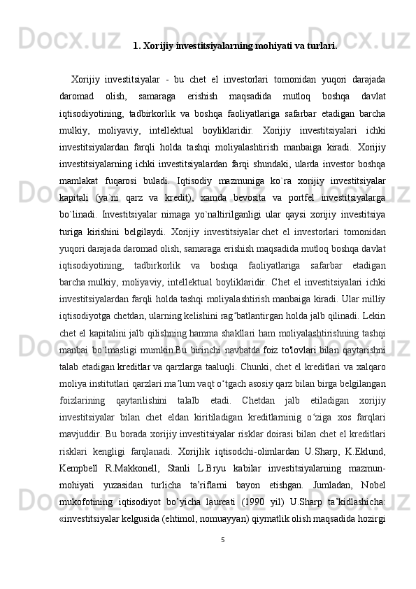 1. Xorijiy investitsiyalarning mohiyati va turlari.
Xorijiy   investitsiyalar   -   bu   chet   el   investorlari   tomonidan   yuqori   darajada
daromad   olish,   samaraga   erishish   maqsadida   mutloq   boshqa   davlat
iqtisodiyotining,   tadbirkorlik   va   boshqa   faoliyatlariga   safarbar   etadigan   barcha
mulkiy,   moliyaviy,   intellektual   boyliklaridir.   Xorijiy   investitsiyalari   ichki
investitsiyalardan   farqli   holda   tashqi   moliyalashtirish   manbaiga   kiradi.   Xorijiy
investitsiyalarning   ichki   investitsiyalardan   farqi   shundaki,   ularda   investor   boshqa
mamlakat   fuqarosi   buladi.   Iqtisodiy   mazmuniga   ko`ra   xorijiy   investitsiyalar
kapitali   (ya`ni   qarz   va   kredit),   xamda   bevosita   va   portfel   investitsiyalarga
bo`linadi.   Investitsiyalar   nimaga   yo`naltirilganligi   ular   qaysi   xorijiy   investitsiya
turiga   kirishini   belgilaydi.   Xorijiy   investitsiyalar   chet   el   investorlari   tomonidan
yuqori darajada daromad olish, samaraga erishish maqsadida mutloq boshqa davlat
iqtisodiyotining,   tadbirkorlik   va   boshqa   faoliyatlariga   safarbar   etadigan
barcha   mulkiy,   moliyaviy,   intellektual   boyliklar idir.   Chet   el   investitsiyalari   ichki
investitsiyalardan farqli holda tashqi moliyalashtirish manbaiga kiradi. Ular milliy
iqtisodiyotga chetdan, ularning kelishini rag batlantirgan holda jalb qilinadi. Lekinʻ
chet el kapitalini jalb qilishning hamma shakllari ham moliyalashtirishning tashqi
manbai   bo`lmasligi   mumkin.Bu   birinchi   navbatda   foiz   to'lovlari   bilan   qaytarishni
talab etadigan   kreditlar   va qarzlarga taaluqli. Chunki, chet el kreditlari va xalqaro
moliya institutlari qarzlari ma lum vaqt o tgach asosiy qarz bilan birga belgilangan	
ʼ ʻ
foizlarining   qaytarilishini   talalb   etadi.   Chetdan   jalb   etiladigan   xorijiy
investitsiyalar   bilan   chet   eldan   kiritiladigan   kreditlarninig   o ziga   xos   farqlari	
ʻ
mavjuddir. Bu  borada  xorijiy investitsiyalar  risklar  doirasi  bilan chet  el  kreditlari
risklari   kengligi   farqlanadi.   Xorijlik   iqtisodchi-olimlardan   U.Sharp,   K.Eklund,
Kempbell   R.Makkonell,   Stanli   L.Bryu   kabilar   investitsiyalarning   mazmun-
mohiyati   yuzasidan   turlicha   ta’riflarni   bayon   etishgan.   Jumladan,   Nobel
mukofotining   iqtisodiyot   bo’yicha   laureati   (1990   yil)   U.Sharp   ta’kidlashicha:
«investitsiyalar kelgusida (ehtimol, nomuayyan) qiymatlik olish maqsadida hozirgi
5 