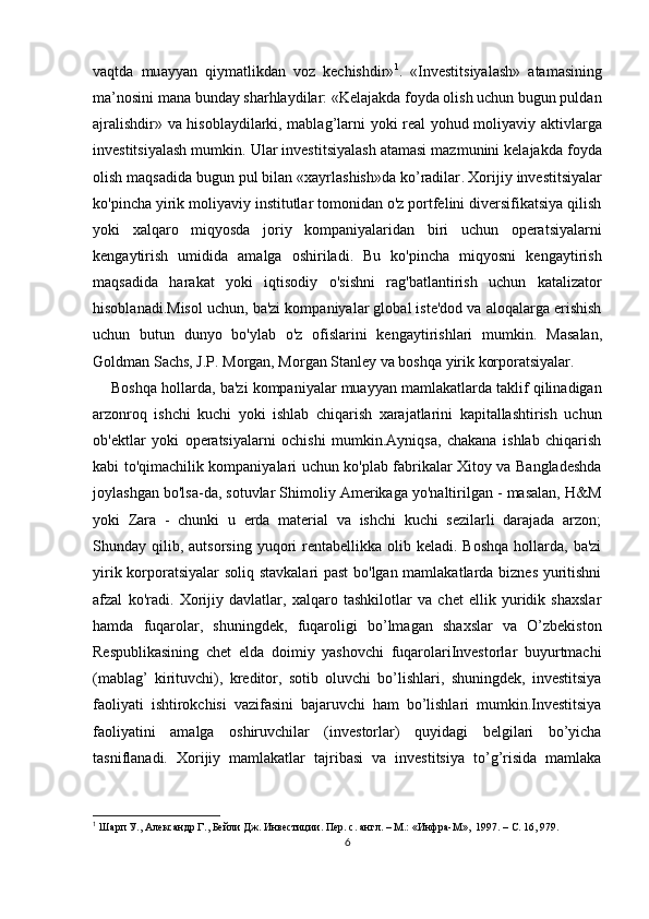 vaqtda   mu ayyan   qiymatlikdan   voz   kechishdir» 1
.   «Investitsiyalash»   atamasining
ma’nosini mana bunday sharhlaydilar: «Kelajakda foyda olish uchun bugun puldan
ajralishdir» va hisoblaydilarki, mablag’lar ni yoki real yohud moliyaviy aktivlarga
investitsiyalash mumkin. Ular investitsiyalash atamasi mazmunini kelajakda foyda
olish maqsadida bugun pul bilan «xayrlashish»da ko’radilar .   Xorijiy investitsiyalar
ko'pincha yirik moliyaviy institutlar tomonidan o'z portfelini diversifikatsiya qilish
yoki   xalqaro   miqyosda   joriy   kompaniyalaridan   biri   uchun   operatsiyalarni
kengaytirish   umidida   amalga   oshiriladi.   Bu   ko'pincha   miqyosni   kengaytirish
maqsadida   harakat   yoki   iqtisodiy   o'sishni   rag'batlantirish   uchun   katalizator
hisoblanadi.Misol uchun, ba'zi kompaniyalar global iste'dod va aloqalarga erishish
uchun   butun   dunyo   bo'ylab   o'z   ofislarini   kengaytirishlari   mumkin.   Masalan,
Goldman Sachs, J.P. Morgan, Morgan Stanley va boshqa yirik korporatsiyalar.
Boshqa hollarda, ba'zi kompaniyalar muayyan mamlakatlarda taklif qilinadigan
arzonroq   ishchi   kuchi   yoki   ishlab   chiqarish   xarajatlarini   kapitallashtirish   uchun
ob'ektlar   yoki   operatsiyalarni   ochishi   mumkin.Ayniqsa,   chakana   ishlab   chiqarish
kabi to'qimachilik kompaniyalari uchun ko'plab fabrikalar Xitoy va Bangladeshda
joylashgan bo'lsa-da, sotuvlar Shimoliy Amerikaga yo'naltirilgan - masalan, H&M
yoki   Zara   -   chunki   u   erda   material   va   ishchi   kuchi   sezilarli   darajada   arzon;
Shunday qilib,  autsorsing  yuqori   rentabellikka  olib keladi.  Boshqa   hollarda,  ba'zi
yirik korporatsiyalar soliq stavkalari past  bo'lgan mamlakatlarda biznes yuritishni
afzal   ko'radi.  
Xorijiy   davlatlar,   xalqaro   tashkilotlar   va   chet   ellik   yuridik   shaxslar
hamda   fuqarolar,   shuningdek,   fuqaroligi   bo’lmagan   shaxslar   va   O’zbekiston
Respublikasining   chet   elda   doimiy   yashovchi   fuqarolariInvеstоrlаr   buyurtmаchi
(mаblаg’   kirituvchi),   krеditоr,   sоtib   оluvchi   bo’lishlаri,   shuningdеk,   investitsiya
fаоliyati   ishtirоkchisi   vаzifаsini   bаjаruvchi   hаm   bo’lishlаri   mumkin.Investitsiya
fаоliyatini   аmаlgа   оshiruvchilаr   (invеstоrlаr)   quyidаgi   bеlgilаri   bo’yichа
tаsniflаnаdi.   Хоrijiy   mаmlаkаtlаr   tаjribаsi   vа   investitsiya   to’g’risidа   mаmlаkа
1
 Ш арп У., А лександр  Г. , Бейли  Дж.  Инвестиции .  Пер. с. англ.  –  М.: «Инфра- М » ,  1997.   – С. 16,  979.
6 