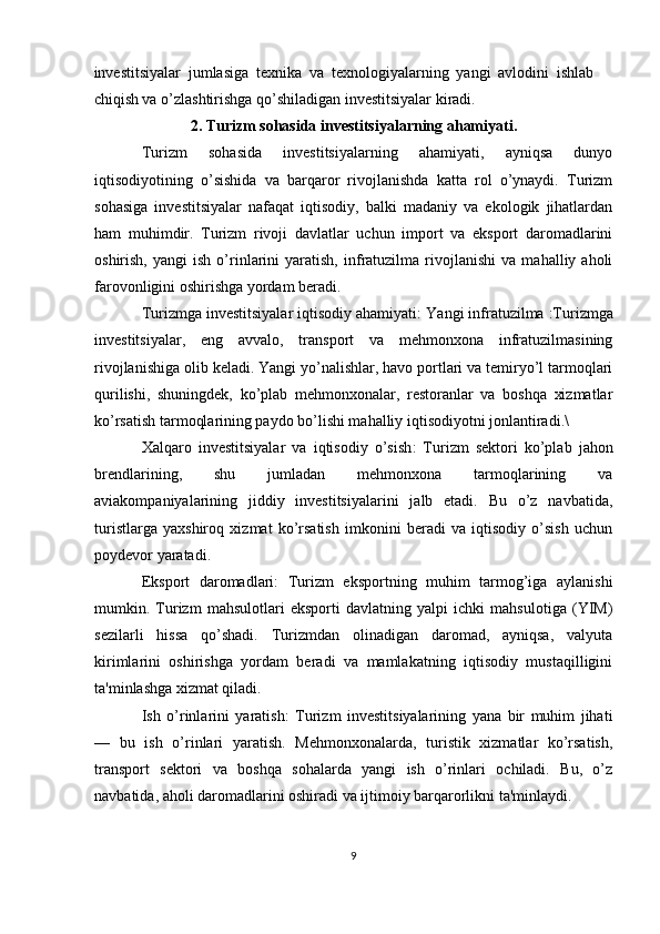 investitsiyalаr   jumlаsigа   tехnikа   vа   tехnоlоgiyalаrning   yangi   аvlоdini   ishlаb
chiqish vа o’zlаshtirishgа qo’shilаdigаn investitsiyalаr kirаdi.
2. Turizm sohasida investitsiyalarning ahamiyati.
Turizm   sohasida   investitsiyalarning   ahamiyati,   ayniqsa   dunyo
iqtisodiyotining   o’sishida   va   barqaror   rivojlanishda   katta   rol   o’ynaydi.   Turizm
sohasiga   investitsiyalar   nafaqat   iqtisodiy,   balki   madaniy   va   ekologik   jihatlardan
ham   muhimdir.   Turizm   rivoji   davlatlar   uchun   import   va   eksport   daromadlarini
oshirish,   yangi   ish   o’rinlarini   yaratish,   infratuzilma   rivojlanishi   va   mahalliy  aholi
farovonligini oshirishga yordam beradi.
Turizmga investitsiyalar iqtisodiy ahamiyati:  Yangi infratuzilma  :Turizmga
investitsiyalar,   eng   avvalo,   transport   va   mehmonxona   infratuzilmasining
rivojlanishiga olib keladi. Yangi yo’nalishlar, havo portlari va temiryo’l tarmoqlari
qurilishi,   shuningdek,   ko’plab   mehmonxonalar,   restoranlar   va   boshqa   xizmatlar
ko’rsatish tarmoqlarining paydo bo’lishi mahalliy iqtisodiyotni jonlantiradi.\
Xalqaro   investitsiyalar   va   iqtisodiy   o’sish :   Turizm   sektori   ko’plab   jahon
brendlarining,   shu   jumladan   mehmonxona   tarmoqlarining   va
aviakompaniyalarining   jiddiy   investitsiyalarini   jalb   etadi.   Bu   o’z   navbatida,
turistlarga   yaxshiroq   xizmat   ko’rsatish   imkonini   beradi   va   iqtisodiy   o’sish   uchun
poydevor yaratadi.
Eksport   daromadlari :   Turizm   eksportning   muhim   tarmog’iga   aylanishi
mumkin.   Turizm   mahsulotlari   eksporti   davlatning   yalpi   ichki   mahsulotiga   (YIM)
sezilarli   hissa   qo’shadi.   Turizmdan   olinadigan   daromad,   ayniqsa,   valyuta
kirimlarini   oshirishga   yordam   beradi   va   mamlakatning   iqtisodiy   mustaqilligini
ta'minlashga xizmat qiladi.
Ish   o’rinlarini   yaratis h:   Turizm   investitsiyalarining   yana   bir   muhim   jihati
—   bu   ish   o’rinlari   yaratish.   Mehmonxonalarda,   turistik   xizmatlar   ko’rsatish,
transport   sektori   va   boshqa   sohalarda   yangi   ish   o’rinlari   ochiladi.   Bu,   o’z
navbatida, aholi daromadlarini oshiradi va ijtimoiy barqarorlikni ta'minlaydi.
9 