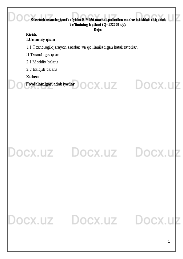 Sklertech texnologiyasi bo’yicha B-Y456 markali polietilen markasini ishlab chiqarish
bo’limining loyihasi  (Q= 1320 00 t/y).
Reja:
Kirish.
I. U mumiy qism
1.1.Texnologik jarayon asoslari   va qo’llaniladigan katalizatorlar .
II.Texnologik qism
2.1.Moddiy balans
2.2.Issiqlik balans
Xulosa 
Foydalanilgan adabiyotlar
1 