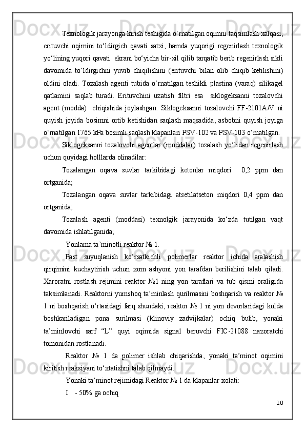 Texnologik jarayonga kirish teshigida o‘rnatilgan oqimni taqsimlash xalqasi,
erituvchi   oqimini   to‘ldirgich   qavati   satxi,   hamda   yuqorigi   regenirlash   texnologik
yo‘lining yuqori qavati  ekrani bo‘yicha bir-xil qilib tarqatib berib regenirlash sikli
davomida   to‘ldirgichni   yuvib   chiqilishini   (erituvchi   bilan   olib   chiqib   ketilishini)
oldini   oladi.   Tozalash   agenti   tubida   o‘rnatilgan   teshikli   plastina   (varaq)   silikagel
qatlamini   saqlab   turadi.   Erituvchini   uzatish   filtri   esa     siklogeksanni   tozalovchi
agent   (modda)     chiqishida   joylashgan.   Siklogeksanni   tozalovchi   FF-2101A/V   ni
quyish   joyida  bosimni   ortib   ketishidan   saqlash   maqsadida,   asbobni   quyish   joyiga
o‘rnatilgan 1765 kPa bosimli saqlash klapanlari PSV-102 va PSV-103 o‘rnatilgan. 
Siklogeksanni   tozalovchi   agentlar   (moddalar)   tozalash   yo‘lidan   regenirlash
uchun quyidagi holllarda olinadilar:
Tozalangan   oqava   suvlar   tarkibidagi   ketonlar   miqdori     0,2   ppm   dan
ortganida;
Tozalangan   oqava   suvlar   tarkibidagi   atsetilatseton   miqdori   0,4   ppm   dan
ortganida;
Tozalash   agenti   (moddasi)   texnolgik   jarayonida   ko‘zda   tutilgan   vaqt
davomida ishlatilganida;
Yonlama ta’minotli reaktor № 1.
Past   suyuqlanish   ko‘rsatkichli   polimerlar   reaktor   ichida   aralashish
qirqimini   kuchaytirish   uchun   xom   ashyoni   yon   tarafdan   berilishini   talab   qiladi.
Xaroratni   rostlash   rejimini   reaktor   №1   ning   yon   taraflari   va   tub   qismi   oraligida
taksimlanadi. Reaktorni yumshoq ta’minlash qurilmasini boshqarish va reaktor №
1 ni boshqarish o‘rtasidagi farq shundaki, reaktor № 1 ni yon devorlaridagi kulda
boshkariladigan   pona   surilmasi   (klinoviy   zadvijkalar)   ochiq   bulib,   yonaki
ta’minlovchi   sarf   “L”   quyi   oqim ida   signal   beruvchi   FIC-21088   nazoratchi
tomonidan rostlanadi.
Reaktor   №   1   da   polimer   ishlab   chiqarishda ,   yonaki   ta’minot   oqim ini
kiritish reaksiyani to‘xtatishni talab qilmaydi.
Yonaki ta’minot rejimidagi Reaktor № 1 da klapanlar xolati:
I    - 50% ga ochiq
10 