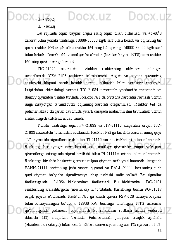 II   - yopiq
III  - ochiq
Bu   rejimda   o qim   baypas   orqali   issiq   o qim   bilan   birlashadi   va   45-60 0
S
xarorat bilan yonaki uzatishga 10000-30000 kg/h sarf bilan keladi va  o qimning bir
qismi reaktor №3 orqali o‘tib reaktor №1 ning tub qismiga 50000-85000 kg/h sarf
bilan keladi. Termik ishlov berilgan katalizator (bundan keyin - NTS) xam reaktor
№1 ning quyi qismiga beriladi.
TIC-21090   nazoratchi   avtoklav   reaktorning   oldindan   tanlangan
uchastkasida   YEA-2103   reaktorni   ta’minlovchi   isitgich   va   baypas   quvurning
rostlovchi   klapani   orqali   kerakli   o qimni   o‘tkazish   bilan   xarakatni   rostlaydi.
Isitgichdan   chiqishdagi   xarorat   TIC-21084   nazoratchi   yordamida   rostlanadi   va
doimiy qiymatda ushlab turiladi. Reaktor №1 da o‘rtacha haroratni rostlash uchun
unga   kirayotgan   ta’minlovchi   o qimning   xarorati   o‘zgartiriladi.   Reaktor   №1   da
polimer ishlab chiqarish davomida yetarli darajada aralashtirishni ta’minlash uchun
aralashtirgich uzluksiz ishlab turadi.
Yonaki   uzatishga   o qim   FV-21088   va   HV-21110   klapanlari   orqali   FIC-
21088 nazoratchi tomonidan rostlanadi. Reaktor №3 ga kirishda xarorat uning quyi
“L”   qiymatida   signallashtirish   bilan   TI-21112   xarorat   indikatori   bilan   o‘lchanadi.
Reaktorga   berilayetgan   o qim   bosimi   uni   o‘rnatilgan   qiymatidan   yuqori   yoki   past
qiymatlarga   erishganda   signal   beri li shi   bilan   PI-21111A   asbobi   bilan   o‘lchanadi.
Reaktorga kirishda bosimning ruxsat etilgan qiymati ortib yoki kamayib  ketganda
PAHH-21111   bosimning   juda   yuqori   qiymati   va   PALL-21111   bosimning   juda
quyi   qiymati   bo‘yicha   signalizatsiya   ishga   tushishi   sodir   bo‘ladi.   Bu   signallar
faollashganda     I-1054   blokirovkasi   faollashadi.   Bu   blokirovka     DC-2101
re aktorning   aralashtirgichi   (meshalka)   ni   to‘xtatadi.   Kirishdagi   bosim   PG-21017
orqali   joyida   o‘lchanadi.   Reaktor   №3   ga   kirish   quvuri   PSV-120   himoya   klapani
bilan   ximoyalangan   bo‘lib,   u   18930   kPa   bosimga   urnatilgan.   NTS   sistemasi
qo‘llanilganda   polimerni   suyuqlanish   ko‘rsatkichini   rostlash   uchun   vodorod
ikkinchi   (J2)   nuqtadan   beriladi.   Polimerlanish   jarayoni   issiqlik   ajralishi
(ekzotermik reaksiya) bilan ketadi. Etilen konversiyasining xar 1% iga xarorat 12-
11 