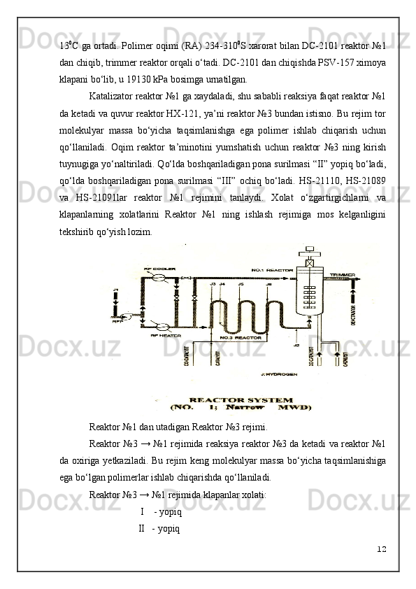 13 0
C ga ortadi. Polimer   o qimi (RA) 234-310 0
S xarorat bilan DC-2101 reaktor №1
dan chiqib, trimmer reaktor orqali o‘tadi. DC-2101 dan chiqishda PSV-157 ximoya
klapani bo‘lib, u 19130 kPa bosimga  urnatilgan.
Katalizator reaktor №1 ga xaydaladi, shu sababli reaksiya faqat reaktor №1
da ketadi va quvur reaktor HX-121, ya’ni reaktor №3 bundan istisno. Bu rejim tor
molekulyar   massa   bo‘yicha   taqsimlanishga   ega   polimer   ishlab   chiqarish   uchun
qo‘llaniladi.   Oqim   reaktor   ta’minotini   yumshatish   uchun   reaktor   №3   ning   kirish
tuynugiga yo‘naltiriladi. Qo‘lda boshqariladigan pona surilmasi “II” yopiq bo‘ladi,
qo‘lda   boshqariladigan   pona   surilmasi   “III”   ochiq   bo‘ladi.   HS-21110,   HS-21089
va   HS-21091lar   reaktor   №1   rejimini   tanlaydi.   Xolat   o‘zgartirgichlarni   va
klapanlarning   xolatlarini   Reaktor   №1   ning   ishlash   rejimiga   mos   kelganligini
tekshirib q o‘ yish lozim.
Reaktor № 1  dan utadigan Reaktor № 3  rejimi.
Reaktor №3 → №1 rejimida reaksiya reaktor №3 da ketadi va reaktor №1
da oxiriga yetkaziladi. Bu rejim keng molekulyar massa bo‘yicha taqsimlanishiga
ega bo‘lgan polimerlar ishlab chiqarishda qo‘llaniladi.
Reaktor №3 → №1 rejimida klapanlar xolati:
                     I    - yopiq
                    II   - yopiq
12 