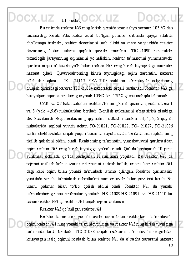                     III  - ochiq
Bu rejimda reaktor №3 ning kirish qismida xom ashyo xarorati 103  o
C dan
tushmasligi   kerak.   Aks   xolda   xosil   bo‘lgan   polimer   eritmada   quyqa   sifatida
cho‘kmaga   tushishi,   reaktor   devorlarini   urab   olishi   va   qisqa   vaqt   ichida   reaktor
devorining   butun   satxini   qoplab   quyishi   mumkin.   TIC-21090   nazoratchi
texnologik   jarayonning   o qimlarini   yo‘nalishini   reaktor   ta’minotini   yumshatuvchi
qurilma   orqali   o‘tkazish   yo‘li   bilan   reaktor   №3   ning   kirish   tuynigidagi   xaroratni
nazorat   qiladi.   Quvurreaktorning   kirish   tuynugidagi   o qim   xaroratini   nazorat
o‘lchash   nuqtasi   –   TE   –   21112.   YEA-2103   reaktorni   ta’minlovchi   isitgichning
chiqish qismidagi  xarorat TIC-21084 nazoratchi orqali rostlanadi. Reaktor №3 ga
kirayotgan  o qim xaroratining qiymati 103 0
C dan 120 0
C gacha oraliqda tebranadi.
CAB  va CT katalizatorlari reaktor №3 ning kirish qismidan, vodorod esa 1
va   3   (yoki   4,5,6)   nuktalaridan   beriladi.   Berilish   nuktalarini   o‘zgartirish   xisobiga
Se
x   kuchlanish   eksponentasining   qiymatini   rostlash   mumkin.   J3,J4,J5,J6   quyish
nuktalarida   soploni   yuvish   uchun   FO-21021,   FO-21022,   FO-   21027,   FO-21026
sarfni cheklovchilar orqali yuqori bosimda suyultiruvchi beriladi. Bu soplolarning
tiqilib   qolishini   oldini   oladi.   Reaktorning   ta’minotini   yumshatuvchi   qurilmasidan
o qim   reaktor   №3   ning   kirish   tuyni g iga   yo‘naltiriladi.   Qo‘lda   boshqarish   III   pona
surilmasi   ochiladi,   qo‘lda   boshqarish   II   surilmasi   yopiladi.   Bu   reaktor   №1   da
rejimni   rostlash   kabi   quvurlar   sistemasini   rostash   bo‘lib,   undan   farqi   reaktor   №1
dagi   kabi   o qim   bilan   yonaki   ta’minlash   istisno   qilingan.   Reaktor   qurilmasini
yuvishda   yonaki   ta’minlash   uchastkalari   xam   erituvchi   bilan   yuvilishi   kerak.   Bu
ularni   polimer   bilan   to‘lib   qolish   oldini   oladi.   Reaktor   №1   da   yonaki
ta’minlashning   pona   surilmalari   yopiladi.   HS-21089,HS-21091     va   HS-21110   lar
uchun reaktor №3 ga reaktor №1 orqali rejimi tanlansin.
Reaktor №3 qo‘shilgan reaktor №1.
Reaktor   ta’minotini   yumshatuvchi   o qim   bilan   reaktorlarni   ta’minlovchi
o qim reaktor №1 ning yonaki ta’minlovchisiga va reaktor № 3  ning kirish tuyni g iga
turli   nisbatlarda   beriladi.   TIC-21088   orqali   reaktorni   ta’minlovchi   isitgichdan
kelayotgan   issiq   o qimni   rostlash   bilan   reaktor   №1   da   o‘rtacha   xaroratni   nazorat
13 