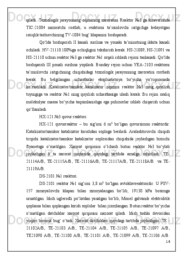 qiladi.   Texnologik   jarayonning   o qimining   xaroratini   Reaktor   №3   ga   kiraverishda
TIC-21084   nazoratchi   rostlab,   u   reaktorni   ta’minlovchi   isitgichga   kelayotgan
issiqlik tashuvchining TV-1084 bug‘ klapanini boshqaradi.
Qo‘lda   boshqarish   II   kanali   surilma   va   yonaki   ta’minotning   ikkita   kanali
ochiladi. HV-21110 100%ga  o chi q ligini tekshirish kerak. HS-21089, HS-21091 va
HS-21110 uchun reaktor №3 ga reaktor №1 orqali ishlash rejimi tanlanadi. Qo‘lda
boshqarish   III   ponali   surilma   yopiladi.   Bunday   rejim   uchun   YEA-2103   reaktorni
ta’minlovchi   isitgichning   chiqishidagi   texnologik   jarayonning   xaroratini   rostlash
kerak.   Bu   belgilangan   uchastkalar   ekspluatatsiya   bo‘yicha   yo‘riqnomada
ko‘rsatiladi.   Katalizator/xamkor   katalizator   o qimini   reaktor   №3   ning   quyilish
tuynigiga   va   reaktor   №1   ning   quyilish   uchastkasiga   ulash   kerak.   Bu   rejim   oraliq
molekulyar  massa   bo‘yicha   taqsimlanishga   ega  polimerlar  ishlab   chiqarish   uchun
qo‘llaniladi.
HX-121 №3   quvur reaktor i .
HX-121   quvurreaktor   –   bu   sig‘imi   6   m 3
  bo‘lgan   quvursimon   reaktordir.
Katalizator/xamkor   katalizator   kirishdan   soploga   beriladi.  Aralashtiruvchi   chiqish
tirqishi   katalizator/xamkor   katalizator   soplosidan   chiqishida   joylashgan   birinchi
flyanetsga   o‘rnatilgan.   Xarorat   qirqimini   o‘lchash   butun   reaktor   №3   bo‘ylab
joylashgan   6   ta   xarorat   nuqtasida   quyidagi   tartibda   amalga   oshiriladi:   TE-
21114A/B,   TE-21115A/B,   TE-21116A/B,   TE-21117A/B,   TE-21118A/B     va   TE-
21119A/B.
DS-2101   №1 reaktor i .
DS-2101   reaktor   №1   sig‘imi   3,8   m 3
  bo‘lgan   avtoklavreaktoridir.   U   PSV-
157   ximoyalovchi   klapan   bilan   ximoyalangan   bo‘lib,   19130   kPa   bosimga
urnatilgan.   Idish   uglerodli   po‘latdan   yasalgan   bo‘lib,   Monel   galvanik   elektrolitik
qoplama bilan qoplangan kirish soplolar  bilan jixozlangan. Butun reaktor bo‘yicha
o‘rnatilgan   datchiklar   xarorat   qirqimini   nazorat   qiladi.   Idish   tashki   devoridan
yuqori bosimli bug‘ o‘tadi. Xarorat datchiklari quyidagi tartibda joylashgan:  TE -
21102A/B,   TE-21103   A/B,   TE-21104   A/B,   TE-21105   A/B,   TE-21097   A/B,
TE21098   A/B,   TE-21100   A/B,   TE-21101   A/B,   TE-21099   A/B,   TE-21106   A/B.
14 