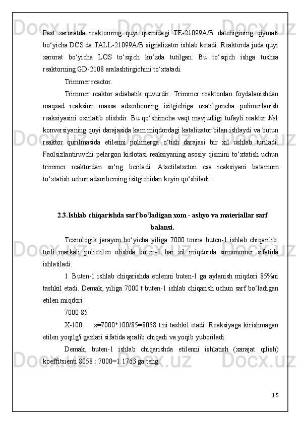 Past   xaroratda   reaktorning   quyi   qismidagi   TE-21099A/B   datchigining   qiymati
bo‘yicha DCS da TALL-21099A/B signalizator ishlab ketadi. Reaktorda juda quyi
xarorat   bo‘yicha   LOS   to‘sqich   ko‘zda   tutilgan.   Bu   to‘sqich   ishga   tushsa
reaktorning GD-2108 aralashtirgichini to‘xtatadi.
Trimmer reactor.
Trimmer   reaktor   adiabatik   quvurdir.   Trimmer   reaktordan   foydalanishdan
maqsad   reaksion   massa   adsorberning   isitgichiga   uzatilguncha   polimerlanish
reaksiyasini  oxirlatib olishdir. Bu qo‘shimcha  vaqt  mavjudligi  tufayli  reaktor  №1
konversiyaning quyi darajasida kam miqdordagi katalizator bilan ishlaydi va butun
reaktor   qurilmasida   etilenni   polimerga   o‘tish   darajasi   bir   xil   ushlab   turiladi.
Faolsizlantiruvchi   pelargon  kislotasi   reaksiyaning   asosiy  qismini  to‘xtatish  uchun
trimmer   reaktordan   so‘ng   beriladi.   Atsetilatseton   esa   reaksiyani   batamom
to‘xtatish uchun adsorberning isitgichidan keyin qo‘shiladi.
2.3. I shlab chiqarishda sarf bo‘ladigan xom - ashyo va materiallar sarf
balansi.
Texnologik   jarayon   bo‘yicha   yiliga   7000   tonna   buten-1   ishlab   chiqarilib,
turli   markali   polietilen   olishda   buten-1   har   xil   miqdorda   somonomer   sifatida
ishlatiladi.
1.   Buten-1   ishlab   chiqarishda   etilenni   buten-1   ga   aylanish   miqdori   85%ni
tashkil etadi. Demak, yiliga 7000 t buten-1 ishlab chiqarish uchun sarf bo‘ladigan
etilen miqdori
7000-85
X-100         x=7000*100/85=8058 t.ni tashkil etadi. Reaksiyaga kirishmagan
etilen yoqilg'i gazlari sifatida ajralib chiqadi va yoqib yuboriladi.
Demak,   buten-1   ishlab   chiqarishda   etilenni   ishlatish   (xarajat   qilish)
koeffitsienti 8058 : 7000=1.1763 ga teng.
15 