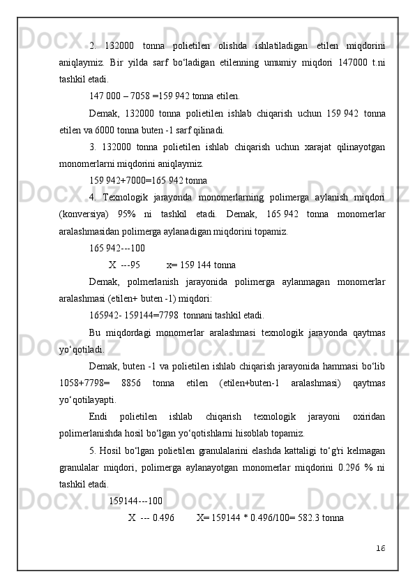 2.   132000   tonna   polietilen   olishda   ishlatiladigan   etilen   miqdorini
aniqlaymiz.   Bir   yilda   sarf   bo‘ladigan   etilenning   umumiy   miqdori   147000   t.ni
tashkil etadi.
147   000 – 7058 =159   942 tonna etilen.
Demak,   132000   tonna   polietilen   ishlab   chiqarish   uchun   159   942   tonna
etilen va 6000 tonna buten -1 sarf qilinadi.
3.   132000   tonna   polietilen   ishlab   chiqarish   uchun   xarajat   qilinayotgan
monomerlarni miqdorini aniqlaymiz.
159   942+7000=165   942 tonna
4.   Texnologik   jarayonda   monomerlarning   polimerga   aylanish   miqdori
(konversiya)   95%   ni   tashkil   etadi.   Demak,   165   942   tonna   monomerlar
aralashmasidan polimerga aylanadigan miqdorini topamiz.
165   942---100
        X  ---95           x= 159   144 tonna
Demak,   polmerlanish   jarayonida   polimerga   aylanmagan   monomerlar
aralashmasi (etilen+ buten -1) miqdori:
165942- 159144=7798  tonnani tashkil etadi.
Bu   miqdordagi   monomerlar   aralashmasi   texnologik   jarayonda   qaytmas
yo‘qotiladi.
Demak, buten -1 va polietilen ishlab chiqarish  jarayonida  hammasi  bo‘lib
1058+7798=   8856   tonna   etilen   (etilen+buten-1   aralashmasi)   qaytmas
yo‘qotilayapti.
Endi   polietilen   ishlab   chiqarish   texnologik   jarayoni   oxiridan
polimerlanishda hosil bo‘lgan yo‘qotishlarni hisoblab topamiz.
5.   Hosil   bo‘lgan   polietilen   granulalarini   elashda   kattaligi   to‘g'ri   kelmagan
granulalar   miqdori,   polimerga   aylanayotgan   monomerlar   miqdorini   0.296   %   ni
tashkil etadi.
159144---100
        X  --- 0.496         X= 159144 * 0.496/100= 582.3 tonna
16 