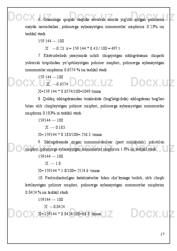 6.   Granulaga   qirqish   vaqtida   sovutish   suvida   yig'ilib   qolgan   polimerni
mayda   zarrachalari,   polimerga   aylanayotgan   monomerlar   miqdorini   0.23%   ini
tashkil etadi.
159   144 --- 100
       X    ---0.23  x = 159   144 * 0.43 / 100 = 497 t.
7.   Ekstruderlash   jarayonida   uchib   chiqayotgan   siklogeksanni   chiqarib
yuborish   tirqishidan   yo‘qotilayotgan   polimer   miqdori,   polimerga   aylanayotgan
monomerlar miqdorini 0.6574 % ini tashkil etadi.
159   144 ---100
        X   ---0.6574
X=159   144 * 0.6574/100=1049 tonna
8.   Qoldiq   siklogeksandan   tozalashda   (bug'latgichda)   siklogeksan   bug'lari
bilan   olib   chiqilayotgan   polimer   miqdori,   polimerga   aylanayotgan   monomerlar
miqdorini 0.183% ni tashkil etadi.
159144 --- 100
       X  --- 0.183
X= 159144 * 0.183/100= 256.3  tonna
9.   Siklogeksanda   erigan   monomolekulyar   (past   molekulali)   polietilen
miqdori, polimerga aylanayotgan monomerlar miqdorini 1.8% ini tashkil etadi.
159144 --- 100
       X  --- 1.8
X= 159144 * 1.8/100= 2524.6  tonna
10.   Faolsizlantirilgan   katalizatorlar   bilan   cho‘kmaga   tushib,   olib   chiqib
ketilayotgan   polimer   miqdori,   polimerga   aylanayotgan   monomerlar   miqdorini
0.0424 % ini tashkil etadi.
159144 --- 100
      X  ---0.0424
X= 159144 * 0.0424/100=56.8  tonna
17 