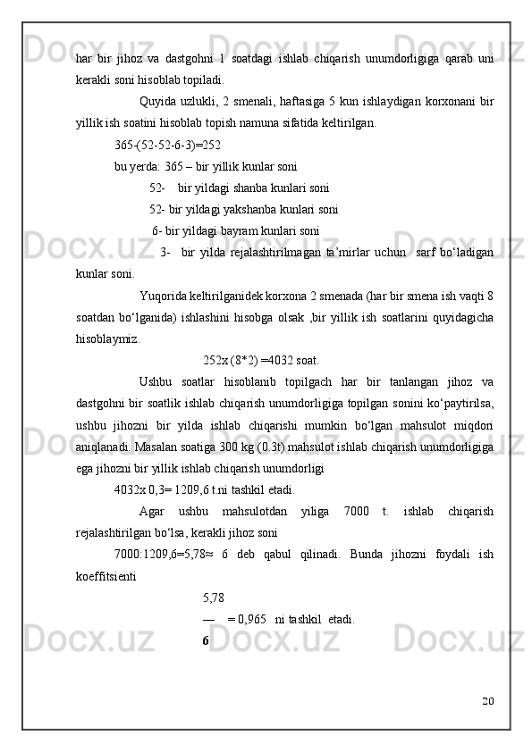 har   bir   jihoz   va   dastgohni   1   soatdagi   ishlab   chiqarish   unumdorligiga   qarab   uni
kerakli   soni   hisoblab   topiladi .
Quyida   uzlukli , 2   smenali ,   haftasiga   5   kun   ishlaydigan   korxonani   bir
yillik   ish   soatini   hisoblab   topish   namuna   sifatida   keltirilgan .
365-(52-52-6-3)=252
bu yerda: 365 – bir yillik kunlar soni
   52-    bir yildagi shanba kunlari soni
   52- bir yildagi yakshanba kunlari soni
    6- bir yildagi bayram kunlari soni
        3-     bir   yilda   rejalashtirilmagan   ta’mirlar   uchun     sarf   bo‘ladigan
kunlar soni.
Yuqorida keltirilganidek korxona 2 smenada (har bir smena ish vaqti 8
soatdan   bo‘lganida)   ishlashini   hisobga   olsak   ,bir   yillik   ish   soatlarini   quyidagicha
hisoblaymiz.
252x (8*2) =4032 soat.
Ushbu   soatlar   hisoblanib   topilgach   har   bir   tanlangan   jihoz   va
dastgohni  bir  soatlik ishlab chiqarish unumdorligiga topilgan sonini  ko‘paytirilsa,
ushbu   jihozni   bir   yilda   ishlab   chiqarishi   mumkin   bo‘lgan   mahsulot   miqdori
aniqlanadi. Masalan soatiga 300 kg (0.3t) mahsulot ishlab chiqarish unumdorligiga
ega jihozni bir yillik ishlab chiqarish unumdorligi 
4032x 0,3= 1209,6 t.ni tashkil etadi.
Agar   ushbu   mahsulotdan   yiliga   7000   t.   ishlab   chiqarish
rejalashtirilgan bo‘lsa, kerakli jihoz soni
7000:1209,6=5,78≈   6   deb   qabul   qilinadi.   Bunda   jihozni   foydali   ish
koeffitsienti  
5,78
―    = 0,965   ni tashkil  etadi.
6
20 