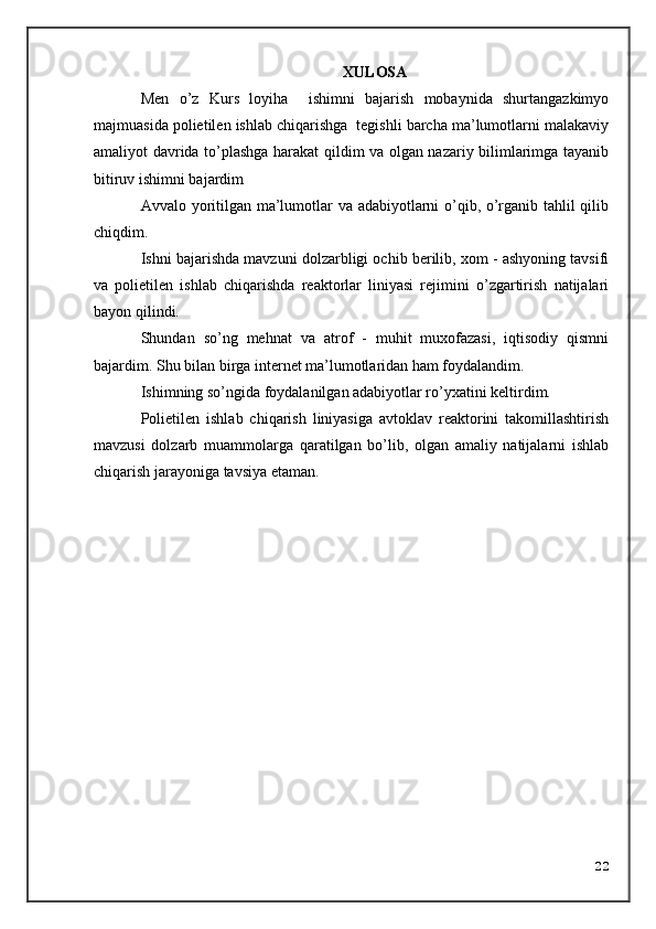 XULOSA
Men   o’z   Kurs   loyiha     ishimni   bajarish   mobaynida   shurtangazkimyo
majmuasida polietilen ishlab chiqarishga  tegishli barcha ma’lumotlarni malakaviy
amaliyot davrida to’plashga harakat qildim va olgan nazariy bilimlarimga tayanib
bitiruv ishimni bajardim
Avvalo yoritilgan ma’lumotlar va adabiyotlarni o’qib, o’rganib tahlil qilib
chiqdim.
Ishni bajarishda mavzuni dolzarbligi ochib berilib, xom - ashyoning tavsifi
va   polietilen   ishlab   chiqarishda   reaktorlar   liniyasi   rejimini   o’zgartirish   natijalari
bayon qilindi.
Shundan   so’ng   mehnat   va   atrof   -   muhit   muxofazasi,   iqtisodiy   qismni
bajardim. Shu bilan birga internet ma’lumotlaridan ham foydalandim.
Ishimning so’ngida foydalanilgan adabiyotlar ro’yxatini keltirdim.
Polietilen   ishlab   chiqarish   liniyasiga   avtoklav   reaktorini   takomillashtirish
mavzusi   dolzarb   muammolarga   qaratilgan   bo’lib,   olgan   amaliy   natijalarni   ishlab
chiqarish jarayoniga tavsiya etaman.
22 