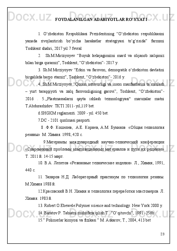 FOYDALANILGAN ADABIYOTLAR RO‘YXATI
1.   O‘zbekiston   Respublikasi   Prezidentining   “O‘zbekiston   respublikasini
yanada   rivojlantirish   bo‘yicha   harakatlar   strategiyasi   to‘g‘risida”   farmoni
Toshkent shahri, 2017 yil 7 fevral
2.     Sh.M.Mirziyoyev   “Buyuk   kelajagimizni   mard   va   olijanob   xalqimiz
bilan birga quramiz”, Toshkent, “O‘zbekiston”- 2017 y.
3.   Sh.M.Mirziyoyev   “Erkin   va   farovon,   demoqratik   o‘zbekiston   davlatini
birgalikda barpo etamiz”, Toshkent, “O‘zbekiston”- 2016 y.
4. Sh.M.Mirziyoyev “Qonun ustuvorligi va inson manfaatlarini ta’minlash
–   yurt   taraqqiyoti   va   xalq   farovonligining   garovi”,   Toshkent,   “O‘zbekiston”-
2016   .   5. ,,Plastmassalarni   qayta   ishlash   texnnologiyasi"   maruzalar   matni
T.Abdurashidov. TKTI 2011- yil,119 bet.
6.SHGKM reglamenti. 2009 - yil. 450 bet.
7.DC - 2101 qurilmasi pasporti.
    8   .Ф.Ф.   Кошелев,     А.Е.   Корнев,   А.М.   Буканов     «Общая   технология
резины»  М. Химия. 1998, 420 с.
    9.Материалы   международный   научно-технический   конференции
«Современный   проблемы   композиционных   материалов   и   пути   их   решение»
Т. 2011 й. 14-15 март.
10. В.А. Лепетов «Резиновые технические изделия». Л., Химия, 1991,
440 с.
11.   Захаров   Н.Д.   Лабораторный   практикум   по   технологии   резины.
М.Химия 1988 й.
12.Красовский B.H. Химия и технология переработки эластомеров. Л .
Химия . 1983  й .
13.   Robert O.Ebewele Polymer science   and technology .  New York  2000  y.
14.  Baratov P. Tabiatni muhofaza qilish.T.: ”O‘qituvchi”, 1991.-256b.
1 5.” Polimerlar kimyosi va fizikasi ” M. Askarov, T., 2004, 413 bet
23 