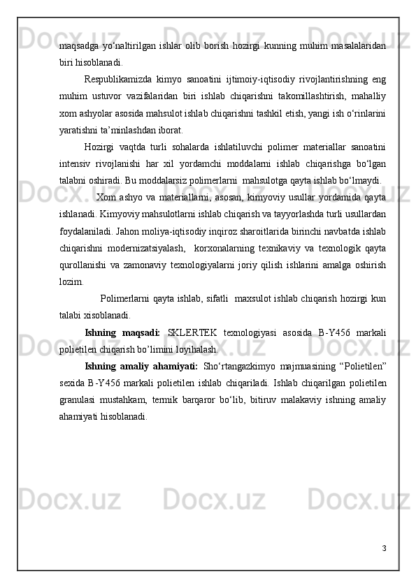 maqsadga   yo‘naltirilgan   ishlar   olib   borish   hozirgi   kunning   muhim   masalalaridan
biri hisoblanadi.
Respublikamizda   kimyo   sanoatini   ijtimoiy-iqtisodiy   rivojlantirishning   eng
muhim   ustuvor   vazifalaridan   biri   ishlab   chiqarishni   takomillashtirish,   mahalliy
xom ashyolar asosida mahsulot ishlab chiqarishni tashkil etish, yangi ish o‘rinlarini
yaratishni ta’minlashdan iborat.
Hozirgi   vaqtda   turli   sohalarda   ishlatiluvchi   polimer   materiallar   sanoatini
intensiv   rivojlanishi   har   xil   yordamchi   moddalarni   ishlab   chiqarishga   bo‘lgan
talabni oshiradi. Bu moddalarsiz polimerlarni  mahsulotga qayta ishlab bo‘lmaydi.
                    Xom   ashyo   va   materiallarni,   asosan,   kimyoviy   usullar   yordamida   qayta
ishlanadi. Kimyoviy mahsulotlarni ishlab chiqarish va tayyorlashda turli usullardan
foydalaniladi. Jahon moliya-iqtisodiy inqiroz sharoitlarida birinchi navbatda ishlab
chiqarishni   modernizatsiyalash,     korxonalarning   texnikaviy   va   texnologik   qayta
qurollanishi   va   zamonaviy   texnologiyalarni   joriy   qilish   ishlarini   amalga   oshirish
lozim. 
         Polimerlarni qayta ishlab, sifatli   maxsulot  ishlab chiqarish hozirgi kun
talabi xisoblanadi.
Ishning   maqsadi:   SKLERTEK   texnologiyasi   asosida   B-Y456   markali
polietilen chiqarish bo’limini loyihalash.
Ishning   amaliy   ahamiyati:   Sho‘rtangazkimyo   majmuasining   “ Polietilen ”
sexida   B-Y456   markali   polietilen   ishlab   chiqariladi.   Ishlab   chiqarilgan   polietilen
granulasi   mustahkam,   termik   barqaror   bo‘lib,   bitiruv   malakaviy   ishning   amaliy
a h amiyati hisoblanadi.
3 