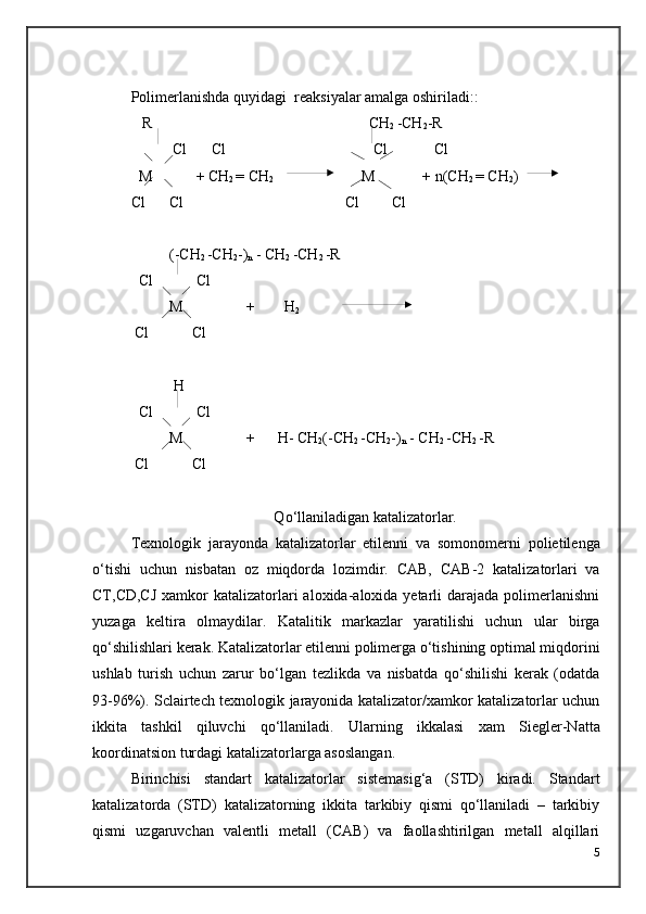 Polimer lanishda quyidagi   reaksi yalar amalga oshiriladi: :
   R   CH
2  -CH
2 -R
           Cl  Cl    Cl          Cl
  M        + CH
2  = CH
2   M       + n(CH
2  = CH
2 ) 
Cl Cl                           Cl         Cl
(-CH
2  -CH
2 -)
n  - CH
2  -CH
2  -R
  Cl        Cl
M +  H
2
 Cl       Cl
 H
  Cl        Cl
M +      H- CH
2 (-CH
2  -CH
2 -)
n  - CH
2  -CH
2  -R
 Cl       Cl
Q о ‘llaniladigan katalizatorlar.
Texnologik   jarayonda   katalizatorlar   etilenni   va   somonomerni   polietilenga
о ‘tishi   uchun   nisbatan   oz   miqdorda   lozimdir.   CAB,   CAB-2   katalizatorlari   va
CT,CD,CJ   xamkor   katalizatorlari   aloxida-aloxida yetarli  darajada  polimerlanishni
yuzaga   keltira   olmaydilar.   Katalitik   markazlar   yaratilishi   uchun   ular   birga
qо‘shilishlari kerak. Katalizatorlar etilenni polimerga о‘tishining optimal miqdorini
ushlab   turish   uchun   zarur   bо‘lgan   tezlikda   va   nisbatda   qо‘shilishi   kerak   (odatda
93-96%). Sclairtech texnologik jarayonida katalizator/xamkor katalizatorlar uchun
ikkita   tashkil   qiluvchi   qо‘llaniladi.   Ularning   ikkalasi   xam   S iegler-Natta
koordinatsion turdagi katalizatorlarga asoslangan.
Birinchisi   standart   katalizatorlar   sistemasig‘a   (STD)   kiradi.   Standart
katalizatorda   (STD)   katalizatorning   ikkita   tarkibiy   qismi   qо‘llaniladi   –   tarkibiy
qismi   uzgaruvchan   valentli   metall   (CAB)   va   faollashtirilgan   metall   alqillari
5 