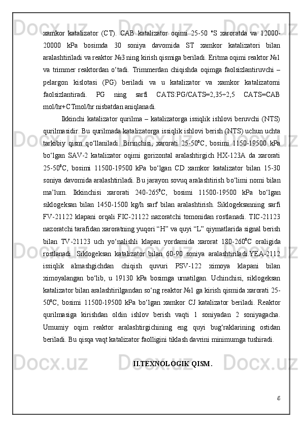 xamkor   katalizator   (CT).   CAB   katalizator   oqimi   25-50   o
S   xaroratda   va   12000-
20000   kPa   bosimda   30   soniya   davomida   ST   xamkor   katalizatori   bilan
aralashtiriladi va reaktor №3 ning kirish qismiga beriladi. Eritma oqimi reaktor №1
va   trimmer   reaktordan   о‘tadi.   Trimmerdan   chiqishda   oqimga   faolsizlantiruvchi   –
pelargon   kislotasi   (PG)   beriladi   va   u   katalizator   va   xamkor   katalizatorni
faolsizlantiradi.   PG   ning   sarfi   CATS:PG/CATS=2,35÷2,5   CATS=CAB
mol/hr+CTmol/hr nisbatdan aniqlanadi.
Ikkinchi  katalizator  qurilma  –  katalizatorga  issiqlik   ishlovi   beruvchi   (NTS)
qurilmasidir. Bu qurilmada katalizatorga issiqlik ishlovi berish (NTS) uchun uchta
tarkibiy   qism   q о ‘llaniladi.   Birinchisi,   xarorati   25-50 0
C,   bosimi   1150-19500   kPa
b о ‘lgan   S A V-2   katalizator   oqimi   gorizontal   aralashtirgich   HX-123A   da   xarorati
25-50 0
C,   bosimi   11500-19500   kPa   b о ‘lgan   CD   xamkor   katalizator   bilan   15-30
soniya davomida aralashtiriladi. Bu jarayon sovuq aralashtirish b о ‘limi nomi bilan
ma ’lum .   Ikkinchisi   xarorati   240-265 0
C,   bosimi   11500-19500   kPa   bо‘lgan
siklogeksan   bilan   1450-1500   kg/h   sarf   bilan   aralashtirish.   Siklogeksanning   sarfi
FV-21122   klapani   orqali   FIC-21122   nazoratchi   tomonidan   rostlanadi.   TIC-21123
nazoratchi tarafidan xaroratning yuqori “H” va quyi “L” qiymatlarida signal berish
bilan   TV-21123   uch   y о ‘nalishli   klapan   yordamida   xarorat   180-260 0
C   oraligida
rostlanadi.   Siklogeksan   katalizator   bilan   60-90   soniya   aralashtiriladi.YEA-2112
issiqlik   almashgichdan   chiqish   quvuri   PSV-122   ximoya   klapani   bilan
ximoyalangan   b о ‘lib,   u   19130   kPa   bosimga   urnatilgan.   Uchinchisi,   siklogeksan
katalizator bilan aralashtirilgandan s о ‘ng reaktor №1 ga kirish qismida xarorati 25-
50 0
C,   bosimi   11500-19500   kPa   b о ‘lgan   xamkor   CJ   katalizator   beriladi.   Reaktor
qurilmasiga   kirishdan   oldin   ishlov   berish   vaqti   1   soniyadan   2   soniyagacha.
Umumiy   o qim   reaktor   aralashtirgichining   eng   quyi   bug‘raklarining   ostidan
beriladi. Bu qisqa vaqt katalizator faolligini tiklash davrini minimumga tushiradi.
II.TEXNOLOGIK QISM.
6 