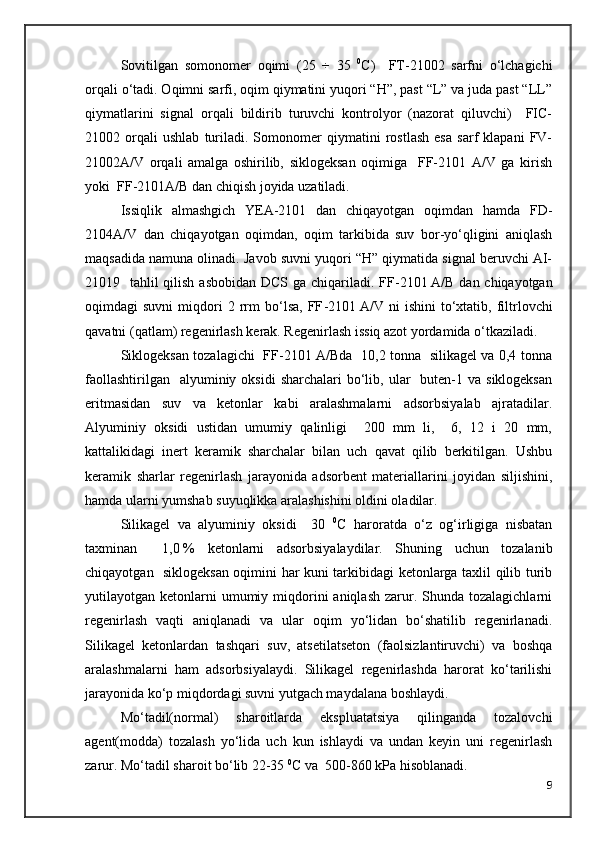 Sovitilgan   somonomer   oqimi   ( 25   ÷   35   0
C )     FT-21002   sarfni   o‘lchagichi
orqali o‘tadi. Oqimni sarfi, oqim qiymatini yuqori “H”, past “L” va juda past “LL”
qiymatlarini   signal   orqali   bildirib   turuvchi   kontrolyor   (nazorat   qiluvchi)     FIC-
21002   orqali   ushlab   turiladi.   Somonomer   qiymatini   rostlash   esa   sarf   klapani   FV-
21002A/V   orqali   amalga   oshirilib,   siklogeksan   oqimiga     FF-2101   A/V   ga   kirish
yoki  FF-2101A/B dan chiqish joyida uzatiladi.
Issiqlik   almashgich   YEA-2101   dan   chiqayotgan   oqimdan   hamda   FD-
2104A/V   dan   chiqayotgan   oqimdan,   oqim   tarkibida   suv   bor-yo‘qligini   aniqlash
maqsadida namuna olinadi. Javob suvni yuqori “H” qiymatida signal beruvchi AI-
21019   tahlil qilish asbobidan DCS ga chiqariladi. FF - 2101   A/B dan chiqayotgan
oqimdagi   suvni   miqdori   2  rrm   bo‘lsa,   FF - 2101   A/V  ni   ishini   to‘xtatib,  filtrlovchi
qavatni (qatlam) regenirlash kerak. Regenirlash issiq azot yordamida o‘tkaziladi.
Siklogeksan tozalagichi   FF-2101 A/Bda   10,2 tonna   silikagel va 0,4 tonna
faollashtirilgan   alyuminiy  oksidi   sharchalari  bo‘lib, ular     buten-1 va  siklogeksan
eritmasidan   suv   va   ketonlar   kabi   aralashmalarni   adsorbsiyalab   ajratadilar.
Alyuminiy   oksidi   ustidan   umumiy   qalinligi     200   mm   li,     6,   12   i   20   mm,
kattalikidagi   inert   keramik   sharchalar   bilan   uch   qavat   qilib   berkitilgan.   Ushbu
keramik   sharlar   regenirlash   jarayonida   adsorbent   materiallarini   joyidan   siljishini,
hamda ularni yumshab suyuqlikka aralashishini oldini oladilar. 
Silikagel   va   alyuminiy   oksidi     30   0
C   haroratda   o‘z   og‘irligiga   nisbatan
taxminan     1,0   %   ketonlarni   adsorbsiyalaydilar.   Shuning   uchun   tozalanib
chiqayotgan   siklogeksan oqimini har kuni tarkibidagi ketonlarga taxlil qilib turib
yutilayotgan ketonlarni  umumiy  miqdorini  aniqlash   zarur.  Shunda  tozalagichlarni
regenirlash   vaqti   aniqlanadi   va   ular   oqim   yo‘lidan   bo‘shatilib   regenirlanadi.
Silikagel   ketonlardan   tashqari   suv,   atsetilatseton   (faolsizlantiruvchi)   va   boshqa
aralashmalarni   ham   adsorbsiyalaydi.   Silikagel   regenirlashda   harorat   ko‘tarilishi
jarayonida ko‘p miqdordagi suvni yutgach maydalana boshlaydi.
Mo‘tadil(normal)   sharoitlarda   ekspluatatsiya   qilinganda   tozalovchi
agent(modda)   tozalash   yo‘lida   uch   kun   ishlaydi   va   undan   keyin   uni   regenirlash
zarur. Mo‘tadil sharoit bo‘lib 22-35  0
C va  500-860 kPa hisoblanadi.
9 