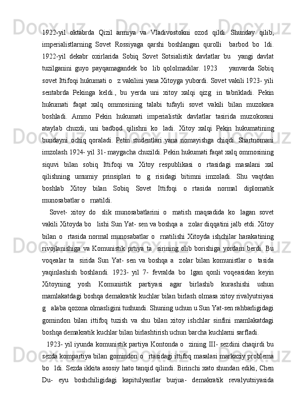 1922-yil   oktabrda   Qizil   armiya   va   Vladivostokni   ozod   qildi.   Shunday   qilib,
imperialistlarning   Sovet   Rossiyaga   qarshi   boshlangan   qurolli     barbod   bo ldi.
1922-yil   dekabr   oxirlarida   Sobiq   Sovet   Sotsialistik   davlatlar   bu     yangi   davlat
tuzilganini   guyo   payqamagandek   bo lib   qololmadilar.   1923     yanvarda   Sobiq	
 
sovet Ittifoqi hukumati o z vakilini yana Xitoyga yubordi. Sovet vakili 1923- yili	

sentabrda   Pekinga   keldi.,   bu   yerda   uni   xitoy   xalqi   qizg in   tabrikladi.   Pekin	

hukumati   faqat   xalq   ommosining   talabi   tufayli   sovet   vakili   bilan   muzokara
boshladi.   Ammo   Pekin   hukumati   imperialistik   davlatlar   tasirida   muzokorani
ataylab   chuzdi,   uni   badbod   qilishni   ko ladi.   Xitoy   xalqi   Pekin   hukumatining	

bundayni   ochiq   qoraladi.   Petin   studentlari   yana   nomayishga   chiqdi.   Shartnomani
imzolash 1924- yil 31- maygacha chuzildi. Pekin hukumati faqat xalq ommosining
siquvi   bilan   sobiq   Ittifoqi   va   Xitoy   respublikasi   o rtasidagi   masalani   xal	

qilishning   umumiy   prinsiplari   to g risidagi   bitimni   imzoladi.   Shu   vaqtdan	
 
boshlab   Xitoy   bilan   Sobiq   Sovet   Ittifoqi   o rtasida   normal   diplomatik	

munosabatlar o rnatildi. 	

    Sovet-   xitoy   do slik   munosabatlarini   o rnatish   maqsadida   ko lagan   sovet	
  
vakili Xitoyda bo lishi Sun Yat- sen va boshqa a zolar diqqatini jalb etdi. Xitoy
 
bilan   o rtasida   normal   munosabatlar   o rnatilishi   Xitoyda   ishchilar   harakatining	
 
rivojlanishiga   va   Komunistik   prtiya   ta sirining   olib   borishiga   yordam   berdi.   Bu	

voqealar   ta sirida   Sun   Yat-   sen   va   boshqa   a zolar   bilan   komunistlar   o tasida	
  
yaqinlashish   boshlandi.   1923-   yil   7-   fevralda   bo lgan   qonli   voqeasidan   keyin	

Xitoyning   yosh   Komunistik   partiyasi   agar   birlashib   kurashishi   ushun
mamlakatdagi boshqa demakratik kuchlar bilan birlash olmasa xitoy rivalyutsiyasi
g alaba qozona olmasligini tushundi. Shuning uchun u Sun Yat-sen rahbarligidagi	

gomindon   bilan   ittifoq   tuzish   va   shu   bilan   xitoy   ishchlar   sinfini   mamlakatdagi
boshqa demakratik kuchlar bilan birlashtirish uchun barcha kuchlarni sarfladi. 
   1923- yil iyunda komunistik partiya Kontonda o zining III- sezdini chaqirdi bu	

sezda kompartiya bilan gomindon o rtasidagi ittifoq masalasi markaziy problema	

bo ldi. Sezda ikkita asosiy hato tanqid qilindi. Birinchi xato shundan ediki, Chen	

Du-   eyu   boshchiligidagi   kapitulyantlar   burjua-   demakratik   revalyutsiyasida 