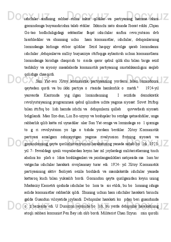 ishchilar   sinfining   rahbar   rolini   inkor   qildilar   va   partiyaning   hamma   ishini
gomindonga buysundirishni talab etdilar.  Ikkinchi xato shunda Iborat ediki ,Chjan
Go-tao   bodhchiligidagi   sektantlar   faqat   ishichilar   sinfini   revo;yutsion   deb
hisobladilar   va   shunning   uchu     ham   komunistlar,   ishchilar,   dehqonlarning
lomindanga   kirlinga   etibor   qildilar   .Sezd   haqiqy   ahvolga   qarab   lomindanni
ishchilar   ,dehqonlarva   milliy   burjuaziya   ittifoqiga   aylantirsh   uchun   komunistlarni
lomindanga   kirishga   chaqirish   to risida   qaror   qabul   qildi:shu   bilan   birga   sezd
tashkiliy   va   siyosiy   masalalarda   komunistik   partiyaning   mustahkamligini   saqlab
qolishga chaaqirdi.
          Sun   Yat-sen   Xitoy   komunistik   partiyasining   yordami   bilan   lomindonni
qaytadan   qurdi   va   bu   ikki   partiya   o rtasida   hamkorlik   o rnatdi.	
  1        
1924-yil
yanvarda   Kantonda   yig ilgan   lomindanning     I   sezdida   demokratik	

revolyutsiyaning programmasi qabul qilindiva uchta yagona siyosat: Sovet Ittifoqi
bilan   ittifoq   bo lish   hamda   ishchi   va     dehqonlarni   qullab     quvvatlash   siyosati	
 
belgilandi. Mao Sze-dun, Lin Bo-uzyuy va boshqalar bu sezdga qatnashdilar, unga
rahbarlik qilib katta rol uynadilar .ular Sun Yat-senga va lomindaga so l qismiga	

to g ri   revolyutsion   yo lga   o tishda   yordam   berdilar.   Xitoy   Komunistik	
   
partiyasi   amalgam   oshirayotgan   yagona   rivalyusion   frotning   siyosati   va
gomindonning qayta qurilishirivaiyusion harakatining yanada sabab bo ldi. 1923-	

yil 7- fevraldagi qonli  voqealardan keyin har xil joylardagi  militaristlarning tinch
aholini ko plab o ldira boshlaganlari va jazolanganliklari natijasida ma lum bir	
  
vatgacha   ishchilar   harakati   rivojlanmay   turar   edi.   1924-   yil   Xitoy   Komunistik
partiyasining   aktiv   faoliyati   sezila   boshladi   va   mamlakatda   ishchilar   yanada
kattaroq   kuch   bilan   yuksalib   bordi.   Gomindon   qayta   qurilganidan   keyin   uning
Markaziy Kametiti qoshida ishchilar bo limi ta sis etildi, bu bo limning ishiga	
  
aslida   komunistlar   rahbarlik   qildi.   Shuning   uchun   ham   ishchilar   harakati   birinchi
galda   Guandun   viloyatida   joylandi.   Dehqonlar   harakati   ko pdan   beri   guandunda	

o z bazasida  edi.  U Dunuzon  rayonida bo lib,  bu yerda  dehqonlar   harakatining	
 
atoqli rahbari komunist Pen Bay ish olib bordi. Militarist Chan Szyun  min qurolli	
 