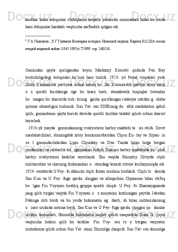 kuchlar  bilan  dehqonlar   ittifoqlarini  tarqatib yuborishi   munosabati   bilan bu  yerda
ham dehqonlar harakati vaqtincha zaiflashib qolgan edi.       
____________
1
. Г.А Гидоятов , Х.Г Гуламов.Всемирня история. Новеший период. Европа И,С,ША посли
второй мировой войне (1945 1995г) Т1999. стр. 240/241          
Gamindan   qayta   qurilgandan   keyin   Markaziy   Kometit   qoshida   Pen   Bay
boshchiligidagi   dehqonlar   bo’limi   ham   tuzildi.   1923-   yil   fevral   voqealari   yosh
Xitoy   Komunistik   partiyasi   uchun   saboq   bo ldi.   Komunistik   partiya   xitoy   xalqi
o z   qurolli   kuchlariga   ega   bo lmay   turib,   demakratik   huquqlar   butunlay	
 
bo magan bir sharoitda tish- tirnog gacha qurollangan reaksiya ustidan g alaba
  
qozona  olmasligini  tushundi.  Sun Yat-   sen  SSSRning  do stlik  maslahatini  qabul	

qilib, gomindonni qayta kurish davrida qurolli kuchlar tashkil qilish uchun sharoit
tayorladi. 
   1924-yil  mayda   gomindanning rivalyutsion harbiy maktabi  ta sis  etildi. Sovet	

maslahatchilari,   shuningdek   xitoy   kommunistlaridan   Chjou   En-   lay   va   Szyan-   in
so l   gomindachilardan   Lyao   Chjunkay   va   Den   Yanda   bilan   birga   bergan	

yordamlari va rahbarlik ko rgazmalari tufayli Xuanpu harbiy maktabida ko plab	
 
harbiy   rivalyutsion   kadirlar   tayorlandi.   Shu   vaqtda   Shimoliy   Xitoyda   chjili
militaristlari va ularning dushmanlari o rtasidagi kurash tobora kuchaymoqda edi.	

1924- sentabrda U Pey- fu ikkinchi chjili fintan urushini boshladi. Chjili to dasida	

Sao   Kun   va   U   Pey-   fuga   qarshi   chiqgan   va   allaqachon   Chjanmen   bilan   ittifoq
bo lgan   Fin   Yuysyan   boshliq   gruppa   ajralib   chiqdi.   U   Pey-   fu   Shanxayguanda	

jang   qilib   turgan   vaqtda   Fin   Yuysyan   o z   amiyasini   kutilmagan   paytda   Jekedan	

Pekinga   olib   bordi   va   bu   yerda   hukumatni   ag darib,   sh   bilan   militarislarning	

o zaro urishida xotima berdi. Sao Kun va U Pey- fuga qarshi chiqgan qo shinlar	
 
urishni   tamomlab,   Shimolda   hukumatni   saqlab   qolish   maqsadida   Duan   Si-   juyni
vaqtincha   hokim   qilib   ko tardilar.   Fin   Yuy-   sen   ro y   bergan   vaziyatni	
 
muhokoma qilish uchun Sun Yat- senni Shimolga chaqirdi. Sun Yat- sen shimolga 