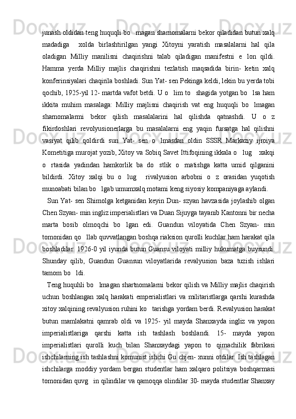 junash oldidan teng huquqli bo magan sharnomalarni bekor qiladidan butun xalq
madadiga     xolda   birlashtirilgan   yangi   Xitoyni   yaratish   masalalarni   hal   qila
oladigan   Milliy   manilisni   chaqirishni   talab   qiladigan   manifestni   e lon   qildi.	

Hamma   yerda   Milliy   majlis   chaqirishni   tezlatish   maqsadida   birin-   ketin   xalq
konferinsiyalari chaqirila boshladi. Sun Yat- sen Pekinga keldi, lekin bu yerda tobi
qochib, 1925-yil 12- martda vafot betdi. U o lim to shagida yotgan bo lsa ham	
  
ikkita   muhim   masalaga:   Milliy   majlisni   chaqirish   vat   eng   huquqli   bo lmagan	

sharnomalarmi   bekor   qilish   masalalarini   hal   qilishda   qatnashdi.   U   o z	

fikirdoshlari   revolyusionerlarga   bu   masalalarni   eng   yaqin   fursatga   hal   qilishni
vasiyat   qilib   qoldirdi   sun   Yat-   sen   o lmasdan   oldin   SSSR   Markaziy   ijroiya	

Kometitiga murojat yozib, Xitoy va Sobiq Savet Ittifoqining ikkala o lug  xakqi	
 
o rtasida   yadindan   hamkorlik   ba   do stlik   o rnatishga   katta   umid   qilganini	
  
bildirdi.   Xitoy   xalqi   bu   o lug   rivalyusion   arbobni   o z   orasidan   yuqotish	
  
munoabati bilan bo lgab umumxalq motami keng siyosiy kompaniyaga aylandi. 	

   Sun Yat-  sen  Shimolga ketganidan keyin Dun- szyan havzasida joylashib olgan
Chen Szyan- min ingliz imperialistlari va Duan Sijuyga tayanib Kantonni bir necha
marta   bosib   olmoqchi   bo lgan   edi.   Guandun   viloyatida   Chen   Szyan-   min	

tomonidan qo llab quvvatlangan boshqa riaksion qurolli kuchlar ham harakat qila	

boshladilar. 1926-0 yil iyunda butun Guansu viloyati milliy hukumatga buysundi.
Shunday   qilib,   Guandun   Guansun   viloyatlarida   revalyusion   baza   tuzish   ishlari
tamom bo ldi.	

   Teng huquhli bo lmagan shartnomalarni bekor qilish va Milliy majlis chaqirish	

uchun   boshlangan   xalq   harakati   emperialistlari   va   militaristlarga   qarshi   kurashda
xitoy xalqining revalyusion ruhini ko tarishga yordam berdi. Revalyusion harakat	

butun   mamlakatni   qamrab   oldi   va   1925-   yil   mayda   Shanxayda   ingliz   va   yapon
imperialistlariga   qarshi   katta   ish   tashlash   boshlandi.   15-   mayda   yapon
imperialistlari   qurolli   kuch   bilan   Shanxaydagi   yapon   to qimachilik   fabrikasi	

ishchilarning ish tashlashni komunist ishchi Gu chjen- xunni otdilar. Ish tashlagan
ishchilarga   moddiy   yordam   bergan   studentlar   ham   xalqaro   politsiya   boshqarmasi
tomonidan quvg in qilindilar va qamoqqa olindilar 30- mayda studentlar Shanxay	
 