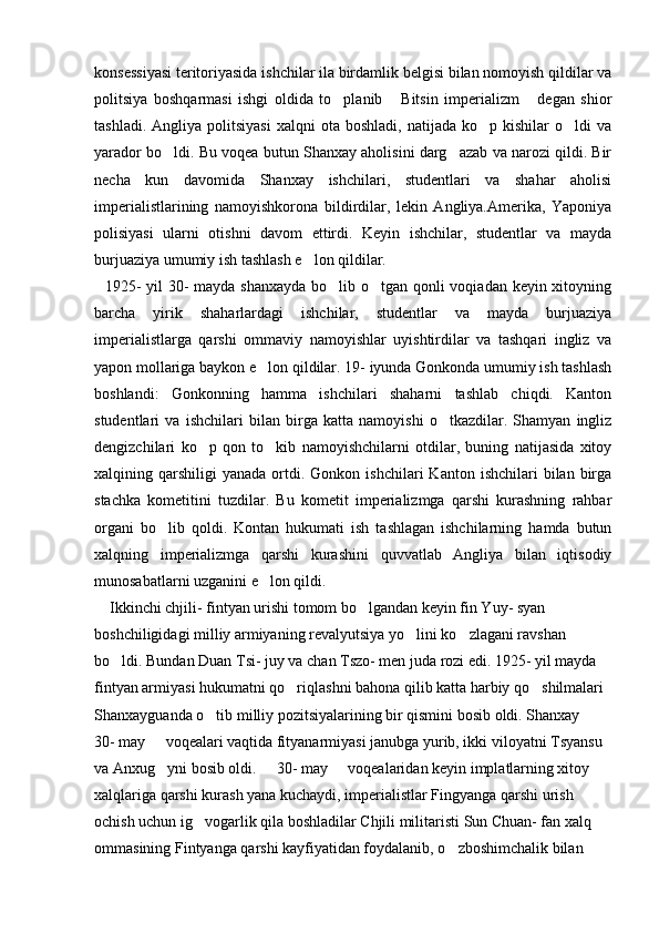 konsessiyasi teritoriyasida ishchilar ila birdamlik belgisi bilan nomoyish qildilar va
politsiya   boshqarmasi   ishgi   oldida   to planib   Bitsin   imperializm   degan   shior  
tashladi.  Angliya  politsiyasi  xalqni  ota  boshladi,   natijada  ko p  kishilar  o ldi   va	
 
yarador bo ldi. Bu voqea butun Shanxay aholisini darg azab va narozi qildi. Bir	
 
necha   kun   davomida   Shanxay   ishchilari,   studentlari   va   shahar   aholisi
imperialistlarining   namoyishkorona   bildirdilar,   lekin   Angliya.Amerika,   Yaponiya
polisiyasi   ularni   otishni   davom   ettirdi.   Keyin   ishchilar,   studentlar   va   mayda
burjuaziya umumiy ish tashlash e lon qildilar. 	

   1925-  yil  30- mayda shanxayda  bo lib o tgan qonli voqiadan keyin xitoyning	
 
barcha   yirik   shaharlardagi   ishchilar,   studentlar   va   mayda   burjuaziya
imperialistlarga   qarshi   ommaviy   namoyishlar   uyishtirdilar   va   tashqari   ingliz   va
yapon mollariga baykon e lon qildilar. 19- iyunda Gonkonda umumiy ish tashlash	

boshlandi:   Gonkonning   hamma   ishchilari   shaharni   tashlab   chiqdi.   Kanton
studentlari   va   ishchilari   bilan   birga   katta   namoyishi   o tkazdilar.   Shamyan   ingliz	

dengizchilari   ko p   qon   to kib   namoyishchilarni   otdilar,   buning   natijasida   xitoy	
 
xalqining  qarshiligi   yanada  ortdi.  Gonkon  ishchilari   Kanton  ishchilari   bilan  birga
stachka   kometitini   tuzdilar.   Bu   kometit   imperializmga   qarshi   kurashning   rahbar
organi   bo lib   qoldi.   Kontan   hukumati   ish   tashlagan   ishchilarning   hamda   butun	

xalqning   imperializmga   qarshi   kurashini   quvvatlab   Angliya   bilan   iqtisodiy
munosabatlarni uzganini e lon qildi.            	

    Ikkinchi chjili- fintyan urishi tomom bo lgandan keyin fin Yuy- syan 	

boshchiligidagi milliy armiyaning revalyutsiya yo lini ko zlagani ravshan 	
 
bo ldi. 	
 Bundan Duan Tsi- juy va chan Tszo- men juda rozi edi. 1925- yil mayda 
fintyan armiyasi hukumatni qo riqlashni bahona qilib katta harbiy qo shilmalari 	
 
Shanxayguanda o tib milliy pozitsiyalarining bir qismini bosib oldi. Shanxay   	
 
30- may   voqealari vaqtida fityanarmiyasi janubga yurib, ikki viloyatni Tsyansu 	

va Anxug yni bosib oldi.   30- may   voqealaridan keyin implatlarning xitoy 
  
xalqlariga qarshi kurash yana kuchaydi, imperialistlar Fingyanga qarshi urish 
ochish uchun ig vogarlik qila boshladilar Chjili militaristi Sun Chuan- fan xalq 	

ommasining Fintyanga qarshi kayfiyatidan foydalanib, o zboshimchalik bilan 	
 