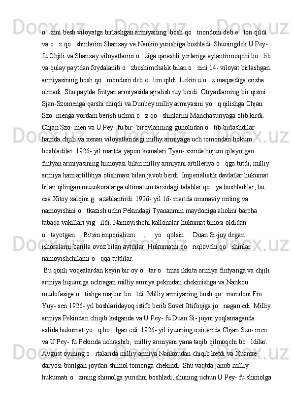 o zini besh viloyatga birlashgan armiyaning  bosh qo mondoni deb e lon qildi   
va o z qo shinlarini Shanxay va Nankin yurishiga boshladi. Shuningdek U Pey- 	
 
fu Chjili va Shanxay viloyatlarini o ziga qarashli yerlariga aylantirmoqchi bo lib	
 
va qulay paytdan foydalanib o zboshimchalik bilan o zini 14- viloyat birlashgan 	
 
armiyasining bosh qo mondoni deb e lon qildi. Lekin u o z maqsadiga erisha 	
  
olmadi. Shu paytda fintyan armiyasida ajralish ruy berdi. Otryadlarning bir qismi 
Sjan-Szomenga qarshi chiqdi va Dunbey milliy armiyasini yo q qilishga Chjan 	

Szo- menga yordam berish uchun o z qo shinlarini Manchasuriyaga olib kirdi. 	
 
Chjan Szo- men va U Pey- fu bir- birovlarining gunohidan o tib birlashdilar 	

hamda chjili va xenan viloyatlaridagi milliy armiyaga uch tomondan hokum 
boshladilar. 1926- yil martda yapon kemalari Tyan- szinda hujum qilayotgan 
fintyan armiyasining himoyasi bilan milliy armiyani artilleriya o qga tutdi, milliy 	

armiya ham artillitiya otishmasi bilan javob berdi. Imperialistik davlatlar hukumat 
bilan qilingan muzokoralarga ultimatum tarzidagi talablar qo ya boshladilar, bu 	

esa Xitoy xalqini g azablantirdi. 1926- yil 16- martda ommaviy miting va 	

namoyishini o tkazish uchn Pekindagi Tyananmin maydoniga aholini barcha 	

tabaqa vakillari yig ildi. Namoyishchi kallonalar hukumat binosi oldidan 	

o tayotgan   Bitsin imperializm   ,   yo qolsin   Duan Si-juy degan 	
     
ishoralarni barilla ovoz bilan aytdilar. Hukumatni qo riqlovchi qo shinlar 	
 
namoyishchilarni o qqa tutdilar. 	

 Bu qonli voqealardan keyin bir oy o tar o tmas ikkita armiya fintyanga va chjili 	
 
armiya hujumiga uchragan milliy armiya pekindan chekinishga va Nankou 
mudofasiga o tishga majbur bo ldi. Milliy armiyaning bosh qo mondoni Fin 	
  
Yuy- sen 1926- yil boshlaridayoq istifo berib Sovet Ittifoqiga jo nagan edi. Milliy	

armiya Pekindan chiqib ketganda va U Pey- fu Duan Si- juyni yoqlamaganda 
aslida hukumat yo q bo lgan edi. 1926- yil iyunning oxirlarida Chjan Szo- men 	
 
va U Pey- fu Pekinda uchrashib,  milliy armiyani yana taqib qilmoqchi bo ldilar. 	

Avgust oyining o rtalarida milliy armiya Nankoudan chiqib ketdi va Xuanxe 	

daryosi burilgan joydan shimol tomonga chekindi. Shu vaqtda janub milliy 
hukumati o zining shimolga yurishni boshladi, shuning uchun U Pey- fu shimolga	
 