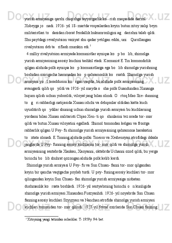 yurish armiyasiga qarshi chiqishga tayyorgarlik ko rish maqsadida darxol 
Xubeyga jo nadi. 1926- yil 18- martda voqealardan keyin butun xitoy xalqi beyn 	

militaristlari to dasidan iborat feodallik hukumronligini ag darishni talab qildi. 	
 
Shu paytdagi revalyutsion vaziyat shu qadar yetilgan ediki, uni  Qurollangan 	

rivalyutsion deb ta riflash mumkin edi.	
 5  
  
  4 milliy rivalyutsion armiyada komunistlar ayniqsa ko p bo lib, shimolga 	
 
yurish armiyasining asosiy kuchini tashkil etadi. Komunist E Tin komondirlik 
qilgan alohida polk ayniqsa ko p komunistlarga ega bo lib shimolga yurishning 	
 
boshidan oxirigacha hammadan ko p qahramonlik ko rsatdi. Shimolga yurish 	
 
armiyasi yo l taraddusini ko rgan vaqtda, bu alohida polk armiyasining  	
 
avangardi qilib qo yildi va 1926- yil mayda o sha polk Guandundan Xunanga 	
 
hujum qilish uchun yuborildi, viloyat jang bilan olindi. O rtoq Mao Sze- dunning 	

to g ri rahbarligi natijasida Xunan ishchi va dehqonlar oldidan katta kuch 	
 
uyushtirib qo ydilar shuning uchun shimolga yurish armiyasi bu kuchlarning 	

yordami bilan Xunan militaristi Chjao Xen- ti qo shinlarini tez orada tor- mor 	

qildi va butun Xunan viloyatini egalladi. Shimol tomondan kelgan va frontga 
rahbarlik qilgan U Pey- fu shimolga yurish armiyasining qahramona harakatini 
to xtata olmadi. E Tinning alohida polki Tineiso va Xeshensyao atrofidagi ikkala 	

janglarda U Pey- funning asosiy kuchlarini tor- mor qildi va shimolga yurish 
armiyasining sentabrda Xankau, Xanyanni, oktabrda Uchanni ozod qildi, bu yerga 
birinchi bo lib shuhrat qozongan alohida polk kelib kerdi. 	

  Shimolga yurish armiyasi U Pey- fu va Sun Chuan- fanni tor- mor qilgandan 
keyin bir qancha vaqtgacha poylab turdi. U pey- funing asosiy kuchlari tor- mor 
qilingandan keyin Sun Chuan- fan shimolga yurish armiyasiga nisbatan 
dushmanlik ko rsata boshladi. 1926- yil sentyabrning birinchi o n kunligida 	
 
shimolga yurish armiyasi Xunandan Fuszyanhdi. 1926- yil noyabrda Sun Chuan 
fanning asosiy kuchlari Szyuzyan va Nanchan atrofida shimolga yurish armiyasi 
kuchlari tomonidan tor- mor qilindi. 1927-yil fevral oxirlarida Sun Chuan fanning 
5
 Xitoyning yangi tatixidan ocherklar. T- 1959y  94- bet.  
