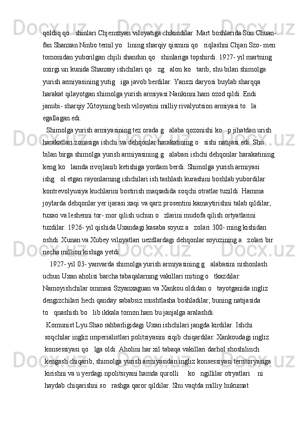 qoldiq qo shinlari Chjenszyan viloyatiga chikindilar. Mart boshlarida Sun Chuan-
fan Shanxan Ninbo temil yo lining sharqiy qismini qo riqlashni Chjan Szo- men 	
 
tomonidan yuborilgan chjili shandun qo shinlariga topshirdi. 1927- yil martning 	

oxirgi un kunida Shanxay ishchilari qo zg alon ko tarib, shu bilan shimolga 
  
yurish armiyasining yutig iga javob berdilar. Yanszi daryosi buylab sharqqa 	

harakat qilayotgan shimolga yurish armiyasi Nankinni ham ozod qildi. Endi 
janubi- sharqiy Xitoyning besh viloyatini milliy rivalyutsion armiyasi to la 	

egallagan edi. 
  Shimolga yurish armiyasining tez orada g alaba qozonishi ko p jihatdan urish 	
 
harakatlari zonasiga ishchi va dehqonlar harakatining o sishi natijasi edi. Shu 	

bilan birga shimolga yurish armiyasining g alabasi ishchi dehqonlar harakatining 	

keng ko lamda rivojlanib ketishiga yordam berdi. Shimolga yurish armiyasi 	

ishg ol etgan rayonlarning ishchilari ish tashlash kurashini boshlab yubordilar 	

kontrevolyusiya kuchlarini bostirish maqsadida soqchi otratlar tuzildi. Hamma 
joylarda dehqonlar yer ijarasi xaqi va qarz prosentini kamaytirishni talab qildilar, 
tuxao va leshenni tor- mor qilish uchun o zlarini mudofa qilish ortyatlarini 	

tuzdilar. 1926- yil qishida Uxandagi kasaba soyuz a zolari 300- ming kishidan 	

oshdi. Xunan va Xubey viloyatlari uezdlardagi dehqonlar soyuzining a zolari bir 	

necha million kishiga yetdi. 
    1927- yil 03- yanvarda shimolga yurish armiyasining g alabasini nishonlash 	

uchun Uxan aholisi barcha tabaqalarning vakillari miting o tkazdilar: 

Namoyishchilar ommasi Szyanxaguan va Xankou oldidan o tayotganida ingliz 

dengizchilari hech qanday sababsiz mushtlasha boshladilar, buning natijasida 
to qnashish bo lib ikkala tomon ham bu janjalga aralashdi.	
 
 Komunist Lyu Shao rahbarligidagi Uxan ishchilari jangda kirdilar. Ishchi 
soqchilar ingliz imperialistlari politsiyasini siqib chiqardilar. Xankoudagi ingliz 
konsessiyasi qo lga oldi. Aholini har xil tabaqa vakillari darhol shoshilinch 	

kengash chiqarib, shimolga yurish armiyasidan ingliz konsessiyasi territoryasiga 
kirishni va u yerdagi npolitsiyani hamda qurolli   ko ngillilar otryatlari  ni 	
  
haydab chiqarishni so rashga qaror qildilar. Shu vaqtda milliy hukumat 	
 