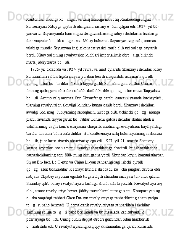 Kantondan Uxanga ko chgan va xalq talabiga muvofiq Xankoudagi ingliz 
konsessiyasi Xitoyga qaytarib olinganini rasmiy e lon qilgan edi. 1927- yil 06- 	

yanvarda Szyuszyanda ham ingliz dengizchilarining xitoy ishchilarini tishlariga 
doir voqealar bo lib o tgan edi. Milliy hukumat Szyuszyandagi xalq ommasi 	
 
talabiga muofiq Szyuszyan ingliz konsessiyasini tortib olib uni xalqga qaytarib 
berdi. Xitoy xalqining revalyutsion kuchlari imperialistik obro siga birinchi 	

marta jiddiy zarba bo ldi. 	

    1926- yil oktabrda va 1927- yil fevral va mart oylarida Shanxay ishchilari xitoy 
komunistlari rahbarligida miyasi yordam berish maqsadida uch marta qurolli 
qo zg alon ko tardilar. Yetarli tayyorgarlik ko rilmagani va Sun Chuan- 	
   
fanning qattiq jazo choralari sababli dastlabki ikki qo zg alon muvaffaqiyatsiz 	
 
bo ldi. Ammo xalq ommasi Sun Chuanfanga qarshi kurashni yanada kuchaytirdi,	

ularning revalyutsion aktivligi kundan- kunga oshib bordi. Shanxay ishchilari 
avvalgi ikki mag lubiyatning saboqlarini hisobga olib, uchinchi qo zg alonga 	
  
planli ravishda tayyorgarlik ko rdilar. Birinchi galda ishchilar shahar aholisi 	

vakillarining vaqtli konferensiyasini chaqirib, aholining revalyutsion kayfiyatdagi 
barcha doiralari bilan birlashdilar. Bu konferensiya xalq hokimiyatining nishonasi 
bo lib, juda katta siyosiy ahamiyatga ega edi. 1927- yil 21- martda Shanxay 	

kasaba soyuzlari bosh soveti umumiy ish tashlashga chaqirdi, bu ish tashlashda 
qatnashchilarning soni 800- ming kishigacha yetdi. Shundan keyin komunistlardan
Shjou En- laet, Lo U-nun va Chjao Li-yan rahbarligidagi ishchi qurolli 
qo zg alon boshladilar. Kechayu kundiz shiddadli ko cha janglari davom etdi 
  
natijada Chjabey rayonini egallab turgan chjili shandun armiyasi tor- mor qilindi. 
Shunday qilib, xitoy revalyutsiyasi tarihiga shonli sahifa yozildi. Revalyutsiya avj 
oldi, ammo revalyutsiya bazasi jiddiy mustahkamlanmagan edi. Kompartiyaning 
o sha vaqtdagi rahbari Chen Du-syu revalyutsiyaga rahbarlikning ahamiyatiga 

to g ri baho bermadi. U demakratik revalyutsiyaga rahbarlikda ishchilar 
 
sinfining roliga to g ri baho berilmadi va bu masalada kapitulyantlik 	
 
pozitsiyaga bo ldi. Uning butun diqqat etibori gomindan bilan hamkorlik 	

o rnatishda edi. U revalyutsiyaning xaqiqiy dushmanlariga qarshi kurashda 	
 