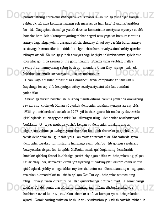 promtatiatning chinakam ittifoqlarni ko rmasdi. U shimolga yurish janglariga 
rahbarlik qilishda komunistlarning roli masalasida ham kapitulyantlik tarafdori 
bo ldi. Xaqiqatan shimolga yurish davrida komunistlar armiyada siyosiy ish olib 	

borsalar ham, lekin kompartiyaning rahbar organi armiyaga va komunistlarning 
armiyadagi ishga yetarli darajada ishchi shunday ahvol ruy berdiki butun armiya 
sostavaga komunistlar ta sirida bo lgan chinakam revalyutsion harbiy qismlar 	
 
nihoyat oz edi. Shimolga yurish armiyasidagi haqiqiy hokimiyat avvalgidek eski 
ofeserlar qo lida asosan o ng gomindanchi, fitnachi usha vaqtdagi milliy 	
 
revalyutsion armiyaning sobiq bosh qo mondoni Chan Kay- shi qo lida edi. 	
 
Makkor imperialistlar vaziyatni juda tez tushundilar. 
  Chan Kay- shi bilan birlashdilar Pomishchilar va kompradorlar ham Chan 
kayshnga tez avj olib ketayotgan xitoy revalyutsiyasini ichidan buzishni 
yukladilar. 
  Shimolga yurish boshlanishi bilanoq mamlakatnina hamma joylarida ommaning 
rev kurashi kuchaydi Xunan viloyatida dehqonlar harakati ayniqsa tez avj oldi. 
1926- yil oxirlaridan boshlab to 1927- yil boshlarigacha bir necha oy davomida 
qishloqlarda shu vaqtgacha misli ko rilmagan ulug  dehqonlar revalyutsiyasi 	
 
boshlandi. O z yer mulkida yashab kelgan va dehqonlar harakatining avj 	

olganidan vahimaga tushgan pomishchiklar ko plab shaharlarga qochdilar, u 	

yerda dehqonlar to g risida yolg on ovozlar tarqatadilar. Shaharlarda guyo 	
  
dehqonlar harakati turmushning hammaga rasm odat bo lib qolgan asoslarani 	

buzayotirlar degan fikr tarqaldi. Xolbuki, aslida qishloqlarning demakratik 
kuchlari qishloq feodal kuchlariga qarshi chyiqgan edilar va dehqonlarning qilgan 
ishlari xaqli edi, demakratik revalyutsiyaning muvaffaqiyatli davom etishi uchun 
qishloqlarda jiddiy o zgarishlar ruy berishi lozim edi. Gomindanning o ng qanot	
 
reaksion tuhmatchilari ta sirida qolgan Cen Du-eyu dehqonlar ommasining 	

ulug  revalyutsion kurashini qo llab quvvatlashga botina olmadi. U gomindanga	
 
moslashib, dehqonlardan ishchilar sinfining eng muhim ittifoqchisidan voz 
kechishni avzal ko rdi, shu bilan ishchilar sinfi va kompartiyani dehqonlardan 	

ajratdi. Gomindaning reaksion boshliklari- revalyusion yuksalish davrida rahbarlik 