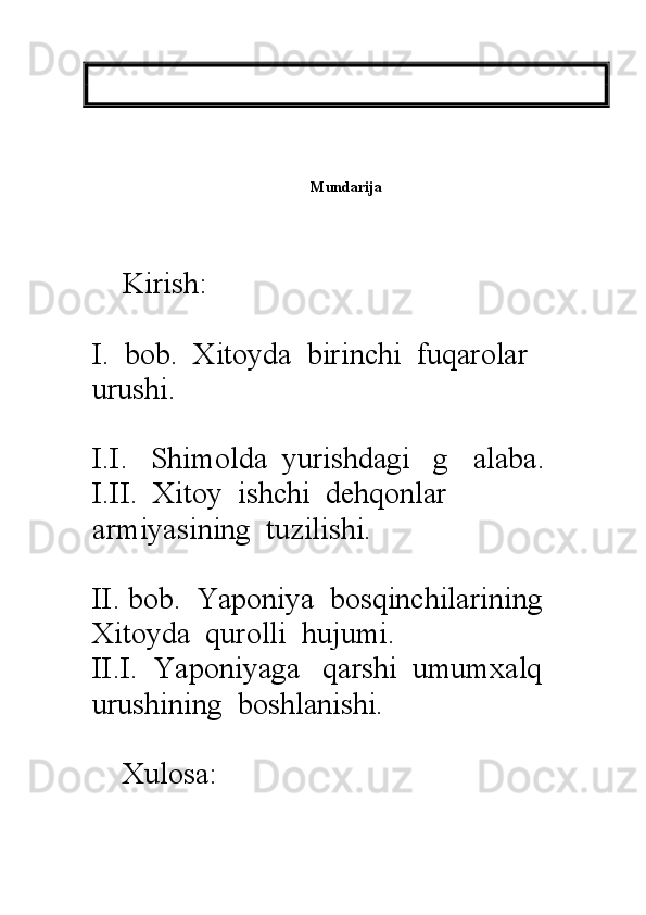 Mundarija
                  
    Kirish:
I.  bob.  Xitoyda  birinchi  fuqarolar      
urushi.
I.I.   Shimolda  yurishdagi   g alaba.
I.II.  Xitoy  ishchi  dehqonlar  
armiyasining  tuzilishi.
II. bob.  Yaponiya  bosqinchilarining  
Xitoyda  qurolli  hujumi.  
II.I.  Yaponiyaga   qarshi  umumxalq   
urushining  boshlanishi.
  
    Xulosa: 